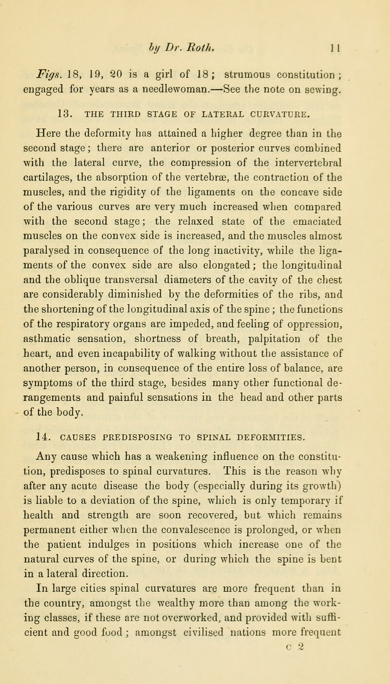 Figs. 18, 19, 20 is a girl of 18; strumous constitution; engaged for years as a needlewoman.—See the note on sewing. 13. THE THIRD STAGE OF LATERAL CURVATURE. Here the deformity has attained a higher degree than in the second stage; there are anterior or posterior curves combined with the lateral curve, the compression of the intervertebral cartilages, the absorption of the vertebra?, the contraction of the muscles, and the rigidity of the ligaments on the concave side of the various curves are very much increased when compared with the second stage; the relaxed state of the emaciated muscles on the convex side is increased, and the muscles almost paralysed in consequence of the long inactivity, while the liga- ments of the convex side are also elongated; the longitudinal and the oblique transversal diameters of the cavity of the chest are considerably diminished by the deformities of the ribs, and the shortening of the longitudinal axis of the spine; the functions of the respiratory organs are impeded, and feeling of oppression, asthmatic sensation, shortness of breath, palpitation of the heart, and even incapability of walking without the assistance of another person, in consequence of the entire loss of balance, are symptoms of the third stage, besides many other functional de- rangements and painful sensations in the head and other parts of the body. 14. CAUSES PREDISPOSING TO SPINAL DEFORMITIES. Any cause which has a weakening influence on the constitu- tion, predisposes to spinal curvatures. This is the reason why after any acute disease the body (especially during its growth) is liable to a deviation of the spine, which is only temporary if health and strength are soon recovered, but which remains permanent either when the convalescence is prolonged, or when the patient indulges in positions which increase one of the natural curves of the spine, or during which the spine is bent in a lateral direction. In large cities spinal curvatures are more frequent than in the country, amongst the wealthy more than among the work- ing classes, if these are not overworked, and provided with suffi- cient and good food ; amongst civilised nations more frequent c 2