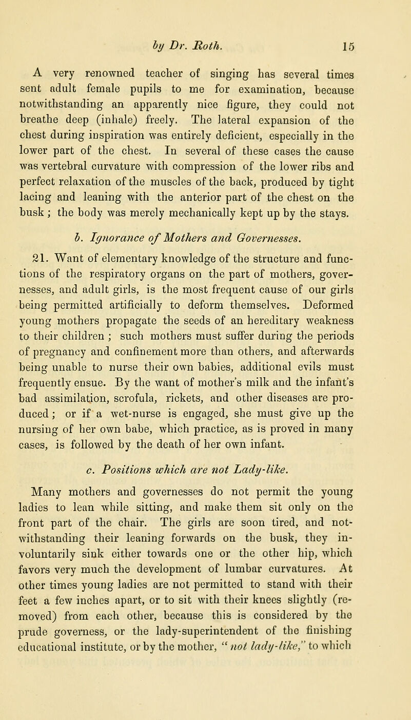 A very renowned teacher of singing has several times sent adult female pupils to me for examination, because notwithstanding an apparently nice figure, they could not breathe deep (inhale) freely. The lateral expansion of the chest during inspiration was entirely deficient, especially in the lower part of the chest. In several of these cases the cause was vertebral curvature with compression of the lower ribs and perfect relaxation of the muscles of the back, produced by tight lacing and leaning with the anterior part of the chest on the busk ; the body was merely mechanically kept up by the stays. b. Ignorance of Mothers atid Governesses. 21. Want of elementary knowledge of the structure and func- tions of the respiratory organs on the part of mothers, gover- nesses, and adult girls, is the most frequent cause of our girls being permitted artificially to deform themselves. Deformed young mothers propagate the seeds of an hereditary weakness to their children ; such mothers must suffer during the periods of pregnancy and confinement more than others, and afterwards being unable to nurse their own babies, additional evils must frequently ensue. By the want of mother's milk and the infant's bad assimilation, scrofula, rickets, and other diseases are pro- duced ; or if a wet-nurse is engaged, she must give up the nursing of her own babe, which practice, as is proved in many cases, is followed by the death of her own infant. c. Positions which are not Lady-like. Many mothers and governesses do not permit the young ladies to lean while sitting, and make them sit only on the front part of the chair. The girls are soon tired, and not- withstanding their leaning forwards on the busk, they in- voluntarily sink either towards one or the other hip, which favors very much the development of lumbar curvatures. At other times young ladies are not permitted to stand with their feet a few inches apart, or to sit with their knees slightly (re- moved) from each other, because this is considered by the prude governess, or the lady-superintendent of the finishing educational institute, or by the mother,  not lady-like, to which