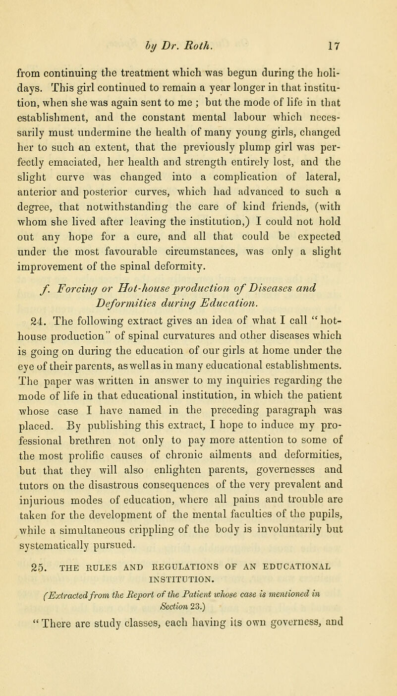 from continuing the treatment which was begun during the holi- days. This girl continued to remain a year longer in that institu- tion, when she was again sent to me ; but the mode of life in that establishment, and the constant mental labour which neces- sarily must undermine the health of many young girls, changed her to such an extent, that the previously plump girl was per- fectly emaciated, her health and strength entirely lost, and the slight curve was changed into a complication of lateral, anterior and posterior curves, which had advanced to such a degree, that notwithstanding the care of kind friends, (with whom she lived after leaving the institution,) I could not hold out any hope for a cure, and all that could be expected under the most favourable circumstances, was only a slight improvement of the spinal deformity. f Forcing or Hot-house production of Diseases and Deformities during Education. 24. The following extract gives an idea of what I call  hot- house production of spinal curvatures and other diseases which is going on during the education of our girls at home under the eye of their parents, as well as in many educational establishments. The paper was written in answer to my inquiries regarding the mode of life in that educational institution, in which the patient whose case I have named in the preceding paragraph was placed. By publishing this extract, I hope to induce my pro- fessional brethren not only to pay more attention to some of the most prolific causes of chronic ailments and deformities, but that they will also enlighten parents, governesses and tutors on the disastrous consequences of the very prevalent and injurious modes of education, where all pains and trouble are taken for the development of the mental faculties of the pupils, while a simultaneous crippling of the body is involuntarily but systematically pursued. 25. THE RULES AND REGULATIONS OF AN EDUCATIONAL INSTITUTION. (Extracted from the Report of the Patient whose case is mentioned in /Section 23.)  There are study classes, each having its own governess, and