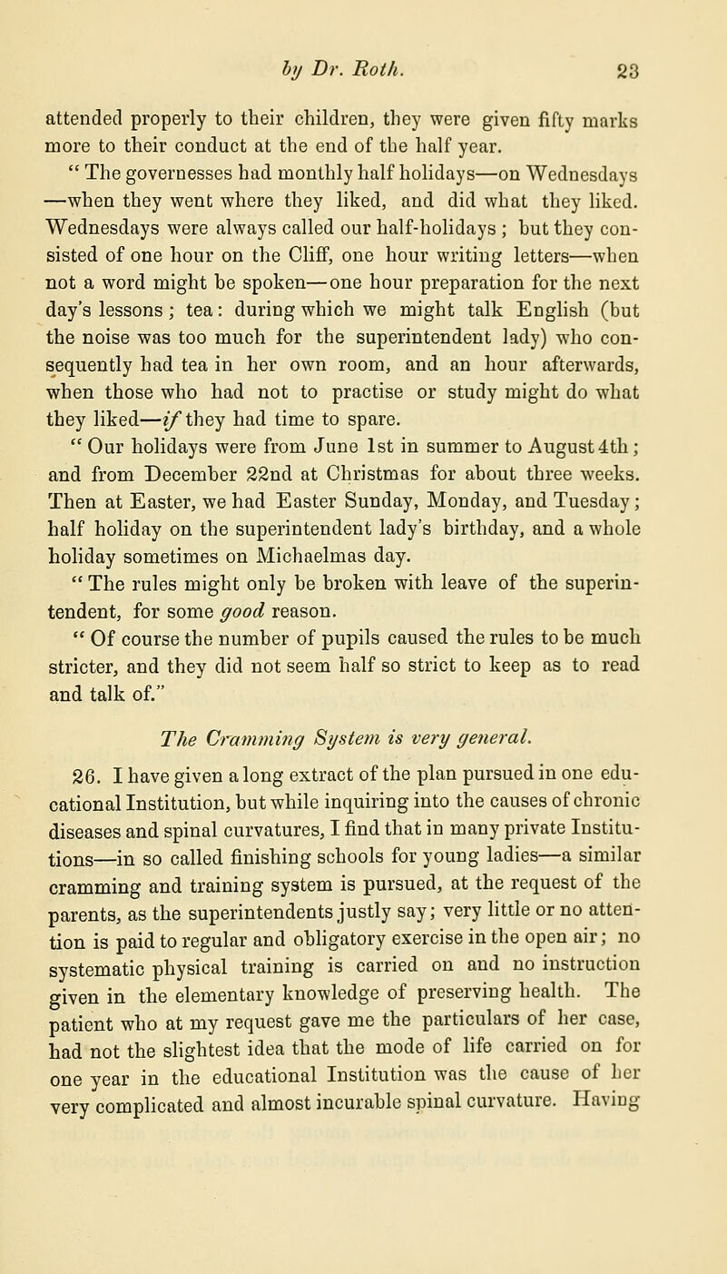 attended properly to their children, they were given fifty marks more to their conduct at the end of the half year.  The governesses had monthly half holidays—on Wednesdays —when they went where they liked, and did what they liked. Wednesdays were always called our half-holidays ; but they con- sisted of one hour on the Cliff, one hour writing letters—when not a word might he spoken—one hour preparation for the next day's lessons; tea: during which we might talk English (but the noise was too much for the superintendent lady) who con- sequently had tea in her own room, and an hour afterwards, when those who had not to practise or study might do what they liked—if they had time to spare.  Our holidays were from June 1st in summer to August 4th; and from December 22nd at Christmas for about three weeks. Then at Easter, we had Easter Sunday, Monday, and Tuesday; half holiday on the superintendent lady's birthday, and a whole holiday sometimes on Michaelmas day.  The rules might only be broken with leave of the superin- tendent, for some good reason.  Of course the number of pupils caused the rules to be much stricter, and they did not seem half so strict to keep as to read and talk of. The Cramming System is very general. 26. I have given a long extract of the plan pursued in one edu- cational Institution, but while inquiring into the causes of chronic diseases and spinal curvatures, I find that in many private Institu- tions—in so called finishing schools for young ladies—a similar cramming and training system is pursued, at the request of the parents, as the superintendents justly say; very little or no atten- tion is paid to regular and obligatory exercise in the open air; no systematic physical training is carried on and no instruction given in the elementary knowledge of preserving health. The patient who at my request gave me the particulars of her case, had not the slightest idea that the mode of life carried on for one year in the educational Institution was the cause of her very complicated and almost incurable spinal curvature. Having