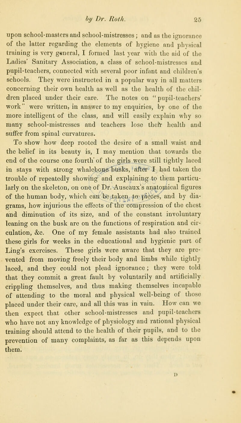 upon school-masters and school-mistresses; and as the ignorance of the latter regarding the elements of hygiene and physical training is very general, I formed last year with the aid of the Ladies' Sanitary Association, a class of school-mistresses and pupil-teachers, connected with several poor infant and children's schools. They were instructed in a popular way in all matters concerning their own health as well as the health of the chil- dren placed under their care. The notes on pupil-teachers' work were written, in answer to my enquiries, by one of the more intelligent of the class, and will easily explain why so many school-mistresses and teachers lose therr health and suffer from spinal curvatures. To show how deep rooted the desire of a small waist and the belief in its beauty is, I may mention that towards the end of the course one fourth' of the girls were still tightly laced in stays with strong whalebone busks, after I had taken the trouble of repeatedly showing and explaining to them particu- larly on the skeleton, on one of Dr. Auseaux's anatomical figures of the human body, which can be taken to pieces, and by dia- grams, how injurious the effects of the compression of the chest and diminution of its size, and of the constant involuntary leaning on the busk are on the functions of respiration and cir- culation, &c. One of my female assistants had also trained these girls for weeks in the educational and hygienic part of Ling's exercises. These girls were aware that they are pre- vented from moving freely their body and limbs while tightly laced, and they could not plead ignorance; they were told that they commit a great fault by voluntarily and artificially crippling themselves, and thus making themselves incapable of attending to the moral and physical well-being of those placed under their care, and all this was in vain. How can we then expect that other school-mistresses and pupil-teachers who have not any knowledge of physiology and rational physical training should attend to the health of their pupils, and to the prevention of many complaints, as far as this depends upon them.