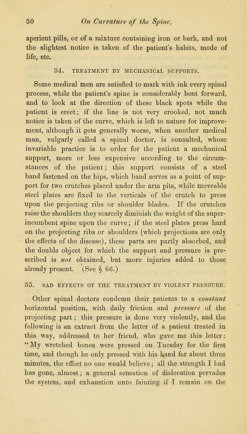 aperient pills, or of a mixture containing iron or bark, and not the slightest notice is taken of the patient's habits, mode of life, etc. 34. TREATMENT BY MECHANICAL SUPPORTS. Some medical men are satisfied to mark with ink every spinal process, while the patient's spine is considerably bent forward, and to look at the direction of these black spots while the patient is erect; if the line is not very crooked, not much notice is taken of the curve, which is left to nature for improve- ment, although it gets generally worse, when another medical man, vulgarly called a spinal doctor, is consulted, whose invariable practice is to order for the patient a mechanical support, more or less expensive according to the circum- stances of the patient; this support consists of a steel band fastened on the hips, which band serves as a point of sup- port for two crutches placed under the arm pits, while moveable steel plates are fixed to the verticals of the crutch to press upon the projecting ribs or shoulder blades. If the crutches raise the shoulders they scarcely diminish the weight of the super- incumbent spine upon the curve; if the steel plates press hard on the projecting ribs or shoulders (which projections are only the effects of the disease), these parts are partly absorbed, and the double object for which the support and pressure is pre- scribed is not obtained, but more injuries added to those already present. (See § 66.) 35. SAD EFFECTS OF THE TREATMENT BY VIOLENT PRESSURE. Other spinal doctors condemn their patients to a constant horizontal position, with daily friction and pressure of the projecting part; this pressure is done very violently, and the following is an extract from the letter of a patient treated in this way, addressed to her friend, who gave me this letter:  My wretched bones were pressed on Tuesday for the first time, and though he only pressed with his hand for about three minutes, the effect no one would believe; all the strength I had has gone, almost; a general sensation of dislocation pervades the system, and exhaustion unto fainting if I remain on the