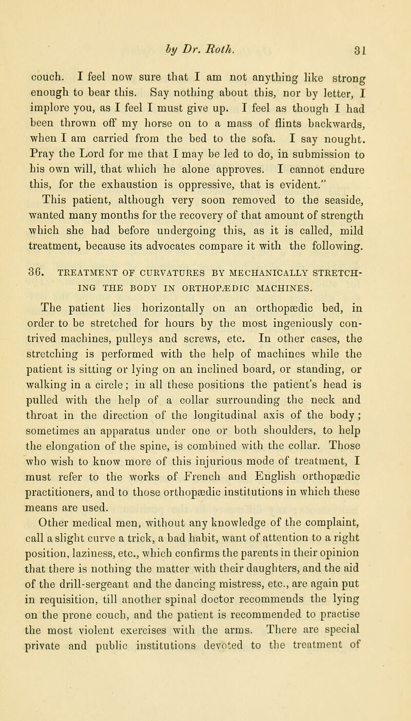 couch. I feel now sure that I am not anything like strong enough to bear this. Say nothing about this, nor by letter, I implore you, as I feel I must give up. I feel as though I had been thrown off my horse on to a mass of flints backwards, when I am carried from the bed to the sofa. I say nought. Pray the Lord for me that I may be led to do, in submission to his own will, that which he alone approves. I cannot endure this, for the exhaustion is oppressive, that is evident. This patient, although very soon removed to the seaside, wanted many months for the recovery of that amount of strength which she had before undergoing this, as it is called, mild treatment, because its advocates compare it with the following. 36. TREATMENT OF CURVATURES BY MECHANICALLY STRETCH- ING THE BODY' IN ORTHOPAEDIC MACHINES. The patient lies horizontally on an orthopaedic bed, in order to be stretched for hours by the most ingeniously con- trived machines, pulleys and screws, etc. In other cases, the stretching is performed with the help of machines while the patient is sitting or lying on an inclined board, or standing, or walking in a circle; in all these positions the patient's head is pulled with the help of a collar surrounding the neck and throat in the direction of the longitudinal axis of the body ; sometimes an apparatus under one or both shoulders, to help the elongation of the spine, is combined with the collar. Those who wish to know more of this injurious mode of treatment, I must refer to the works of French and English orthopaedic practitioners, and to those orthopaedic institutions in which these means are used. Other medical men, without any knowledge of the complaint, call a slight curve a trick, a bad habit, want of attention to a right position, laziness, etc., which confirms the parents in their opinion that there is nothing the matter with their daughters, and the aid of the drill-sergeant and the dancing mistress, etc., are again put in requisition, till another spinal doctor recommends the lying on the prone couch, and the patient is recommended to practise the most violent exercises with the arms. There are special private and public institutions devoted to the treatment of