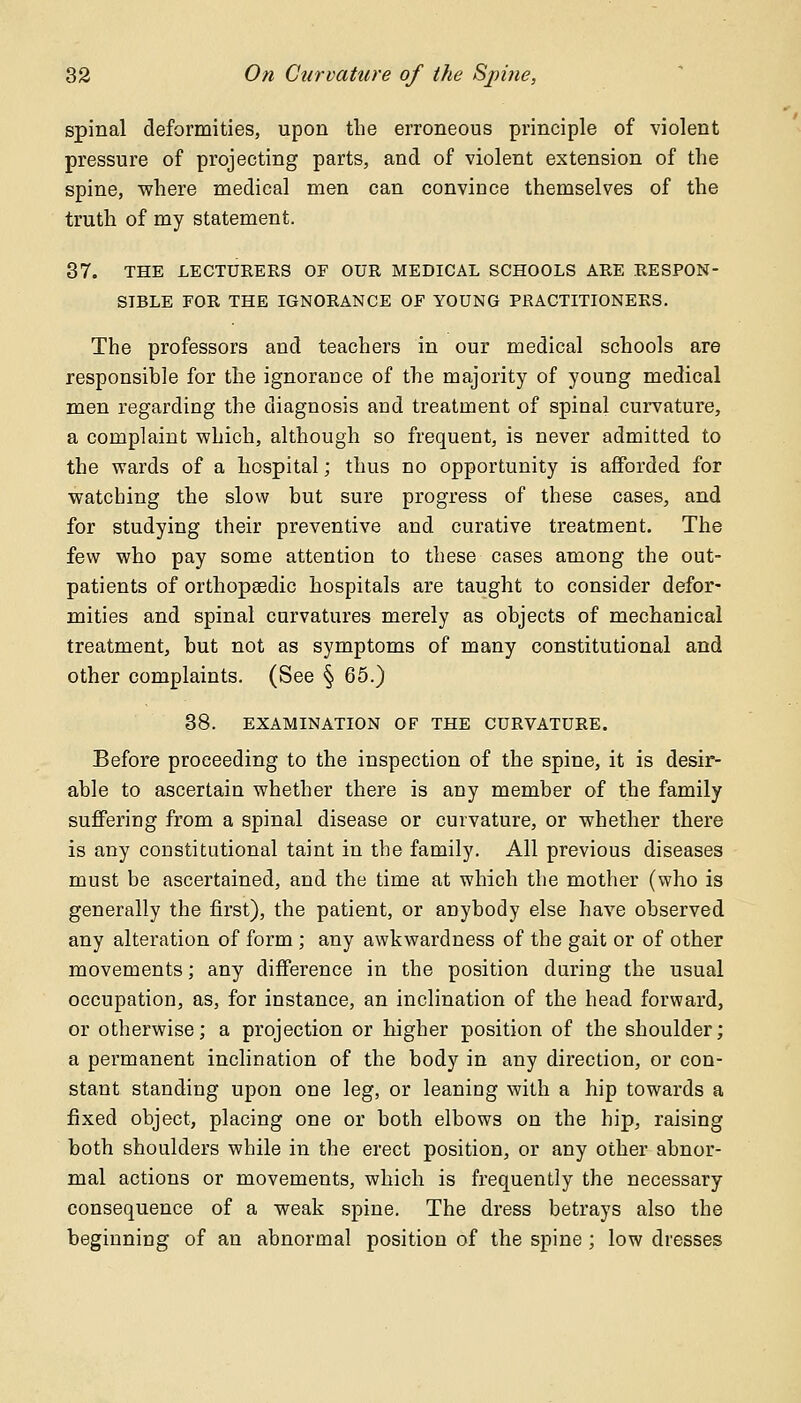 spinal deformities, upon the erroneous principle of violent pressure of projecting parts, and of violent extension of the spine, where medical men can convince themselves of the truth of my statement. 37. THE LECTURERS OF OUR MEDICAL SCHOOLS ARE RESPON- SIBLE FOR THE IGNORANCE OF YOUNG PRACTITIONERS. The professors and teachers in our medical schools are responsible for the ignorance of the majority of young medical men regarding the diagnosis and treatment of spinal curvature, a complaint which, although so frequent, is never admitted to the wards of a hospital; thus no opportunity is afforded for watcbing the slow but sure progress of these cases, and for studying their preventive and curative treatment. The few who pay some attention to these cases among the out- patients of orthopaedic hospitals are taught to consider defor- mities and spinal curvatures merely as objects of mechanical treatment, but not as symptoms of many constitutional and other complaints. (See § 65.) 38. EXAMINATION OF THE CURVATURE. Before proceeding to the inspection of the spine, it is desir- able to ascertain whether there is any member of the family suffering from a spinal disease or curvature, or whether there is any constitutional taint in the family. All previous diseases must be ascertained, and the time at which the mother (who is generally the first), the patient, or anybody else have observed any alteration of form ; any awkwardness of the gait or of other movements; any difference in the position during the usual occupation, as, for instance, an inclination of the head forward, or otherwise; a projection or higher position of the shoulder; a permanent inclination of the body in any direction, or con- stant standing upon one leg, or leaning with a hip towards a fixed object, placing one or both elbows on the hip, raising both shoulders while in the erect position, or any other abnor- mal actions or movements, which is frequently the necessary consequence of a weak spine. The dress betrays also the beginning of an abnormal position of the spine ; low dresses