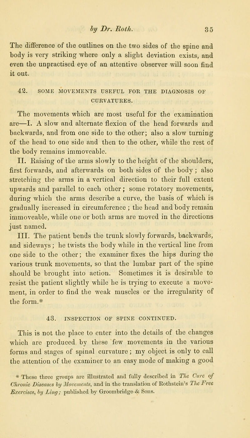 The difference of the outlines on the two sides of the spine and body is very striking -where only a slight deviation exists, and even the unpractised eye of an attentive observer will soon find it out. 42. SOME MOVEMENTS USEFUL FOR THE DIAGNOSIS OF CURVATURES. The movements which are most useful for the examination are—I. A slow and alternate flexion of the head forwards and backwards, and from one side to the other; also a slow turning of the head to one side and then to the other, while the rest of the body remains immoveable. II. Kaising of the arms slowly to the height of the shoulders, first forwards, and afterwards on both sides of the body ; also stretching the arms in a vertical direction to their full extent upwards and parallel to each other; some rotatory movements, during which the arms describe a curve, the basis of which is gradually increased in circumference ; the head and body remain immoveable, while one or both arms are moved in the directions just named. III. The patient bends the trunk slowly forwards, backwards, and sideways; he twists the body while in the vertical line from one side to the other; the examiner fixes the hips during the various trunk movements, so that the lumbar part of the spine should be brought into action. Sometimes it is desirable to resist the patient slightly while he is trying to execute a move- ment, in order to find the weak muscles or the irregularity of the form.* 43. INSPECTION OF SPINE CONTINUED. This is not the place to enter into the details of the changes which are produced by these few movements in the various forms and stages of spinal curvature; my object is only to call the attention of the examiner to an easy mode of makiug a good * These three groups are illustrated and fully described in Tlie Cure of Chronic Diseases by Movements, and in the translation of Kothstein's The Free Exercises, by Ling; published by Groombridge & Sons.