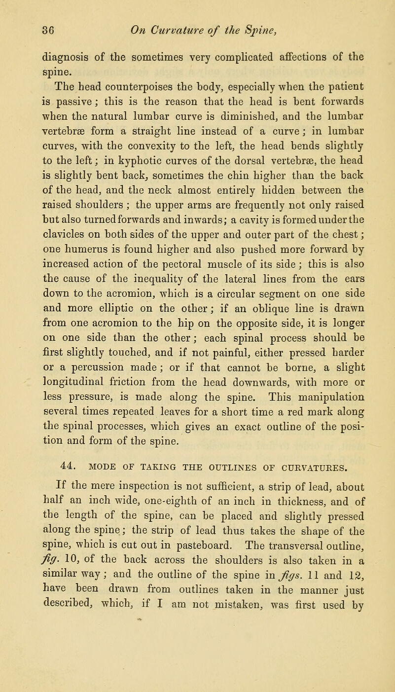 diagnosis of the sometimes very complicated affections of the spine. The head counterpoises the body, especially when the patient is passive; this is the reason that the head is hent forwards when the natural lumhar curve is diminished, and the lumbar vertebrae form a straight line instead of a curve; in lumbar curves, with the convexity to the left, the head bends slightly to the left; in kyphotic curves of the dorsal vertebrse, the head is slightly bent back, sometimes the chin higher than the back of the head, and the neck almost entirely hidden between the raised shoulders ; the upper arms are frequently not only raised but also turned forwards and inwards; a cavity is formed under the clavicles on both sides of the upper and outer part of the chest; one humerus is found higher and also pushed more forward by increased action of the pectoral muscle of its side ; this is also the cause of the inequality of the lateral lines from the ears down to the acromion, which is a circular segment on one side and more elliptic on the other; if an oblique line is drawn from one acromion to the hip on the opposite side, it is longer on one side than the other; each spinal process should be first slightly touched, and if not painful, either pressed harder or a percussion made; or if that cannot be borne, a slight longitudinal friction from the head downwards, with more or less pressure, is made along the spine. This manipulation several times repeated leaves for a short time a red mark along the spinal processes, which gives an exact outline of the posi- tion and form of the spine. 44. MODE OF TAKING THE OUTLINES OF CURVATURES. If the mere inspection is not sufficient, a strip of lead, about half an inch wide, one-eighth of an inch in thickness, and of the length of the spine, can be placed and slightly pressed along the spine; the strip of lead thus takes the shape of the spine, which is cut out in pasteboard. The transversal outline, fig. 10, of the back across the shoulders is also taken in a similar way; and the outline of the spine in Jigs. 11 and 12, have been drawn from outlines taken in the manner just described, which, if I am not mistaken, was first used by
