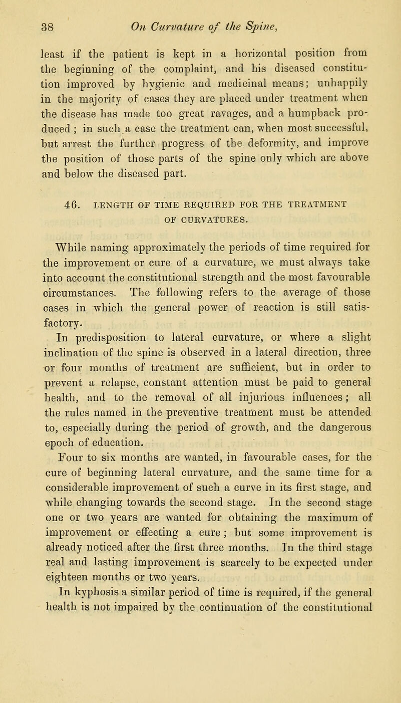 least if the patient is kept in a horizontal position from the beginning of the complaint, and his diseased constitu- tion improved by hygienic and medicinal means; unhappily in the majority of cases they are placed under treatment when the disease has made too great ravages, and a humpback pro- duced ; in such.a case the treatment can, when most successful, but arrest the further progress of the deformity, and improve the position of those parts of the spine only which are above and below the diseased part. 46. LENGTH OF TIME REQUIRED FOR THE TREATMENT OF CURVATURES. While naming approximately the periods of time required for the improvement or cure of a curvature, we must always take into account the constitutional strength and the most favourable circumstances. The following refers to the average of those cases in which the general power of reaction is still satis- factory. In predisposition to lateral curvature, or where a slight inclination of the spine is observed in a lateral direction, three or four months of treatment are sufficient, but in order to prevent a relapse, constant attention must be paid to general health, and to the removal of all injurious influences ; all the rules named in the preventive treatment must be attended to, especially during the period of growth, and the dangerous epoch of education. Four to six months are wanted, in favourable cases, for the cure of beginning lateral curvature, and the same time for a considerable improvement of such a curve in its first stage, and while changing towards the second stage. In the second stage one or two years are wanted for obtaining the maximum of improvement or effecting a cure ; but some improvement is already noticed after the first three months. In the third stage real and lasting improvement is scarcely to be expected under eighteen months or two years. In kyphosis a similar period of time is required, if the general health is not impaired by the continuation of the constitutional