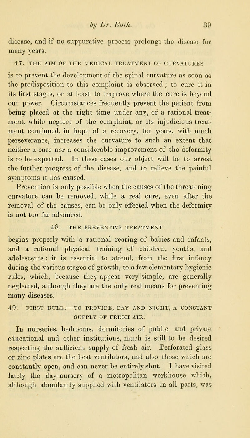 disease, and if no suppurative process prolongs the disease for many years. 47. THE AIM OF THE MEDICAL TREATMENT OF CURVATURES is to prevent the development of the spinal curvature as soon as the predisposition to this complaint is observed ; to cure it in its first stages, or at least to improve where the cure is beyond our power. Circumstances frequently prevent the patient from being placed at the right time under any, or a rational treat- ment, while neglect of the complaint, or its injudicious treat- ment continued, in hope of a recovery, for years, with much perseverance, increases the curvature to such an extent that neither a cure nor a considerable improvement of the deformity is to be expected. In these cases our object will be to arrest the further progress of the disease, and to relieve the painful symptoms it has caused. Prevention is only possible when the causes of the threatening curvature can be removed, while a real cure, even after the removal of the causes, can be only effected when the deformity is not too far advanced. 48. THE PREVENTIVE TREATMENT begins properly with a rational rearing of babies and infants, and a rational physical training of children, youths, and adolescents ; it is essential to attend, from the first infancy during the various stages of growth, to a few elementary hygienic rules, which, because they appear very simple, are generally neglected, although they are the only real means for preventing many diseases. 49. FIRST RULE.—TO PROVIDE, DAY AND NIGHT, A CONSTANT SUPPLY OF FRESH AIR. In nurseries, bedrooms, dormitories of public and private educational and other institutions, much is still to be desired respecting the sufficient supply of fresh air. Perforated glass or zinc plates are the best ventilators, and also those which are constantly open, and can never be entirely shut. I have visited lately the day-nursery of a metropolitan workhouse which, although abundantly supplied with ventilators in all parts, was