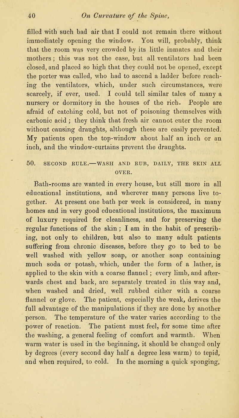 filled with such bad air that I could not remain there without immediately opening the window. You will, probably, think that the room was very crowded by its little inmates and their mothers; this was not the case, but all ventilators had been closed, and placed so high that they could not be opened, except the porter was called, who had to ascend a ladder before reach- ing the ventilators, which, under such circumstances, were scarcely, if ever, used. I could tell similar tales of many a nursery or dormitory in the houses of the rich. People are afraid of catching cold, but not of poisoning themselves with carbonic acid ; they think that fresh air cannot enter the room without causing draughts, although these are easily prevented. My patients open the top-window about half an inch or an inch, and the window-curtains prevent the draughts. 50. SECOND RULE.—WASH AND RUB, DAILY, THE SKIN ALL OVER. Bath-rooms are wanted in every house, but still more in all educational institutions, and wherever many persons live to- gether. At present one bath per week is considered, in many homes and in very good educational institutions, the maximum of luxury required for cleanliness, and for preserving the regular functions of the skin ; I am in the habit of prescrib- ing, not only to children, but also to many adult patients suffering from chronic diseases, before they go to bed to be well washed with yellow soap, or another soap containing much soda or potash, which, under the form of a lather, is applied to the skin with a coarse flannel; every limb, and after- wards chest and back, are separately treated in this way and, when washed and dried, well rubbed either with a coarse flannel or glove. The patient, especially the weak, derives the full advantage of the manipulations if they are done by another person. The temperature of the water varies according to the power of reaction. The patient must feel, for some time after the washing, a general feeling of comfort and warmth. When warm water is used in the beginning, it should be changed only by degrees (every second day half a degree less warm) to tepid, and when required, to cold. In the morning a quick sponging,