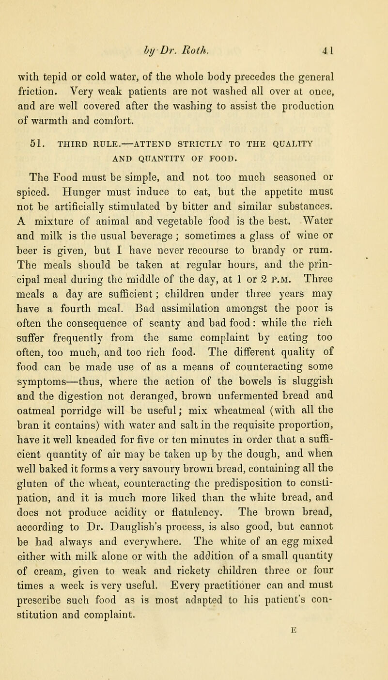 with tepid or cold water, of the whole body precedes the general friction. Very weak patients are not washed all over at once, and are well covered after the washing to assist the production of warmth and comfort. 51. THIRD RULE.—ATTEND STRICTLY TO THE QUALITY AND QUANTITY OF FOOD. The Food must be simple, and not too much seasoned or spiced. Hunger must induce to eat, but the appetite must not be artificially stimulated by bitter and similar substances. A mixture of animal and vegetable food is the best. Water and milk is the usual beverage; sometimes a glass of wine or beer is given, but I have never recourse to brandy or rum. The meals should be taken at regular hours, and the prin- cipal meal during the middle of the day, at 1 or 2 p.m. Three meals a day are sufficient; children under three years may have a fourth meal. Bad assimilation amongst the poor is often the consequence of scanty and bad food: while the rich suffer frequently from the same complaint by eating too often, too much, and too rich food. The different quality of food can be made use of as a means of counteracting some symptoms—thus, where the action of the bowels is sluggish and the digestion not deranged, brown unfermented bread and oatmeal porridge will be useful; mix wheatmeal (with all the bran it contains) with water and salt in the requisite proportion, have it well kneaded for five or ten minutes in order that a suffi- cient quantity of air may be taken up by the dough, and when well baked it forms a very savoury brown bread, containing all the gluten of the wheat, counteracting the predisposition to consti- pation, and it is much more liked than the white bread, and does not produce acidity or flatulency. The brown bread, according to Dr. Dauglish's process, is also good, but cannot be had always and everywhere. The white of an egg mixed either with milk alone or with the addition of a small quantity of cream, given to weak and rickety children three or four times a week is very useful. Every practitioner can and must prescribe such food as is most adapted to his patient's con- stitution and complaint. E