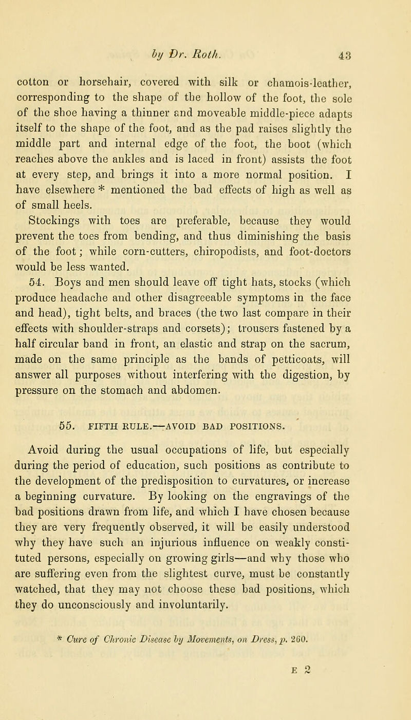 cotton or horsehair, covered with silk or chamois-leather, corresponding to the shape of the hollow of the foot, the sole of the shoe having a thinner and moveable middle-piece adapts itself to the shape of the foot, and as the pad raises slightly the middle part and internal edge of the foot, the boot (which reaches above the ankles and is laced in front) assists the foot at every step, and brings it into a more normal position. I have elsewhere * mentioned the bad effects of high as well as of small heels. Stockings with toes are preferable, because they would prevent the toes from bending, and thus diminishing the basis of the foot; while corn-cutters, chiropodists, and foot-doctors would be less wanted. 54. Boys and men should leave off tight hats, stocks (which produce headache and other disagreeable symptoms in the face and head), tight belts, and braces (the two last compare in their effects with shoulder-straps and corsets); trousers fastened by a half circular band in front, an elastic and strap on the sacrum, made on the same principle as the bands of petticoats, will answer all purposes without interfering with the digestion, by pressure on the stomach and abdomen. 55. FIFTH EDLE.—AVOID BAD POSITIONS. Avoid during the usual occupations of life, but especially during the period of education, such positions as contribute to the development of the predisposition to curvatures, or increase a beginning curvature. By looking on the engravings of the bad positions drawn from life, and which I have chosen because they are very frequently observed, it will be easily understood why they have such an injurious influence on weakly consti- tuted persons, especially on growing girls—and why those who are suffering even from the slightest curve, must be constantly watched, that they may not choose these bad positions, which they do unconsciously and involuntarily. * Cure of Chronic Disease by Movements, on Dress, p. 2G0. E 2