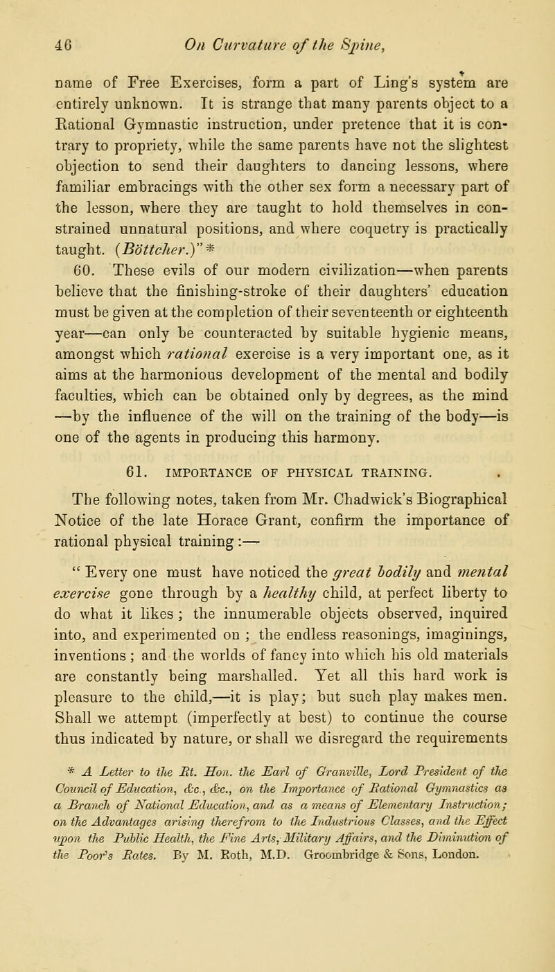 name of Free Exercises, form a part of Ling's system are entirely unknown. It is strange that many parents object to a Rational Gymnastic instruction, under pretence that it is con- trary to propriety, while the same parents have not the slightest objection to send their daughters to dancing lessons, where familiar embracings with the other sex form a necessary part of the lesson, where they are taught to hold themselves in con- strained unnatural positions, and where coquetry is practically taught. (Bottcher.)* 60. These evils of our modern civilization—when parents believe that the finishing-stroke of their daughters' education must be given at the completion of their seventeenth or eighteenth year—can only be counteracted by suitable hygienic means, amongst which rational exercise is a very important one, as it aims at the harmonious development of the mental and bodily faculties, which can be obtained only by degrees, as the mind —by the influence of the will on the training of the body—is one of the agents in producing this harmony. 61. IMPORTANCE OF PHYSICAL TRAINING. The following notes, taken from Mr. Chadwick's Biographical Notice of the late Horace Grant, confirm the importance of rational physical training :—-  Every one must have noticed the great bodily and mental exercise gone through by a healthy child, at perfect liberty to do what it likes ; the innumerable objects observed, inquired into, and experimented on ; the endless reasonings, imaginings, inventions ; and the worlds of fancy into which his old materials are constantly being marshalled. Yet all this hard work is pleasure to the child,—it is play; but such play makes men. Shall we attempt (imperfectly at best) to continue the course thus indicated by nature, or shall we disregard the requirements * A Letter to the Bt. Hon. tlie Earl of Granville, Lord President of the Council of Education, &c, &c, on the Importance of Rational Gymnastics as a Branch of National Education, and as a means of Elementary Instruction; on the Advantages arising therefrom to the Industrious Classes, and the Effect upon the Public Health, the Fine Arts, Military Affairs, and the Diminution of the Poor'8 Pates. By M. Both, M.D. Groombridge & Sons, London.