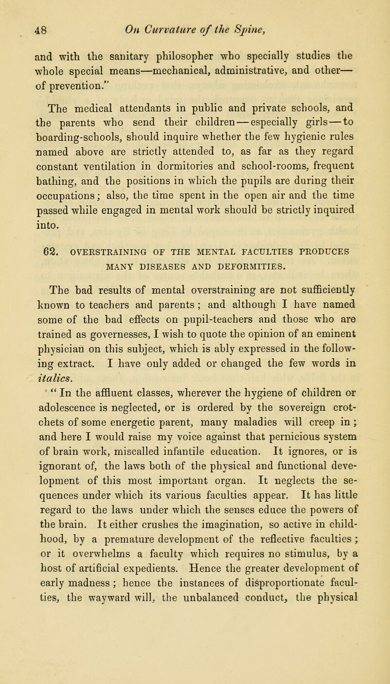 and with the sanitary philosopher who specially studies the whole special means—mechanical, administrative, and other— of prevention. The medical attendants in public and private schools, and the parents who send their children — especially girls — to hoarding-schools, should inquire whether the few hygienic rules named above are strictly attended to, as far as they regard constant ventilation in dormitories and school-rooms, frequent bathing, and the positions in which the pupils are during their occupations; also, the time spent in the open air and the time passed while engaged in mental work should be strictly inquired into. 62. OVEESTEAINING OF THE MENTAL FACULTIES PEODUCES MANY DISEASES AND DEFOEMITIES. The bad results of mental overstraining are not sufficiently known to teachers and parents ; and although I have named some of the bad effects on pupil-teachers and those who are trained as governesses, I wish to quote the opinion of an eminent physician on this subject, which is ably expressed in the follow- ing extract. I have only added or changed the few words in italics.  In the affluent classes, wherever the hygiene of children or adolescence is neglected, or is ordered by the sovereign crot- chets of some energetic parent, many maladies will creep in ; and here I would raise my voice against that pernicious system of brain work, miscalled infantile education. It ignores, or is ignorant of, the laws both of the physical and functional deve- lopment of this most important organ. It neglects the se- quences under which its various faculties appear. It has little regard to the laws under which the senses educe the powers of the brain. It either crushes the imagination, so active in child- hood, by a premature development of the reflective faculties ; or it overwhelms a faculty which requires no stimulus, by a host of artificial expedients. Hence the greater development of early madness; hence the instances of disproportionate facul- ties, the wayward will, the unbalanced conduct, the physical