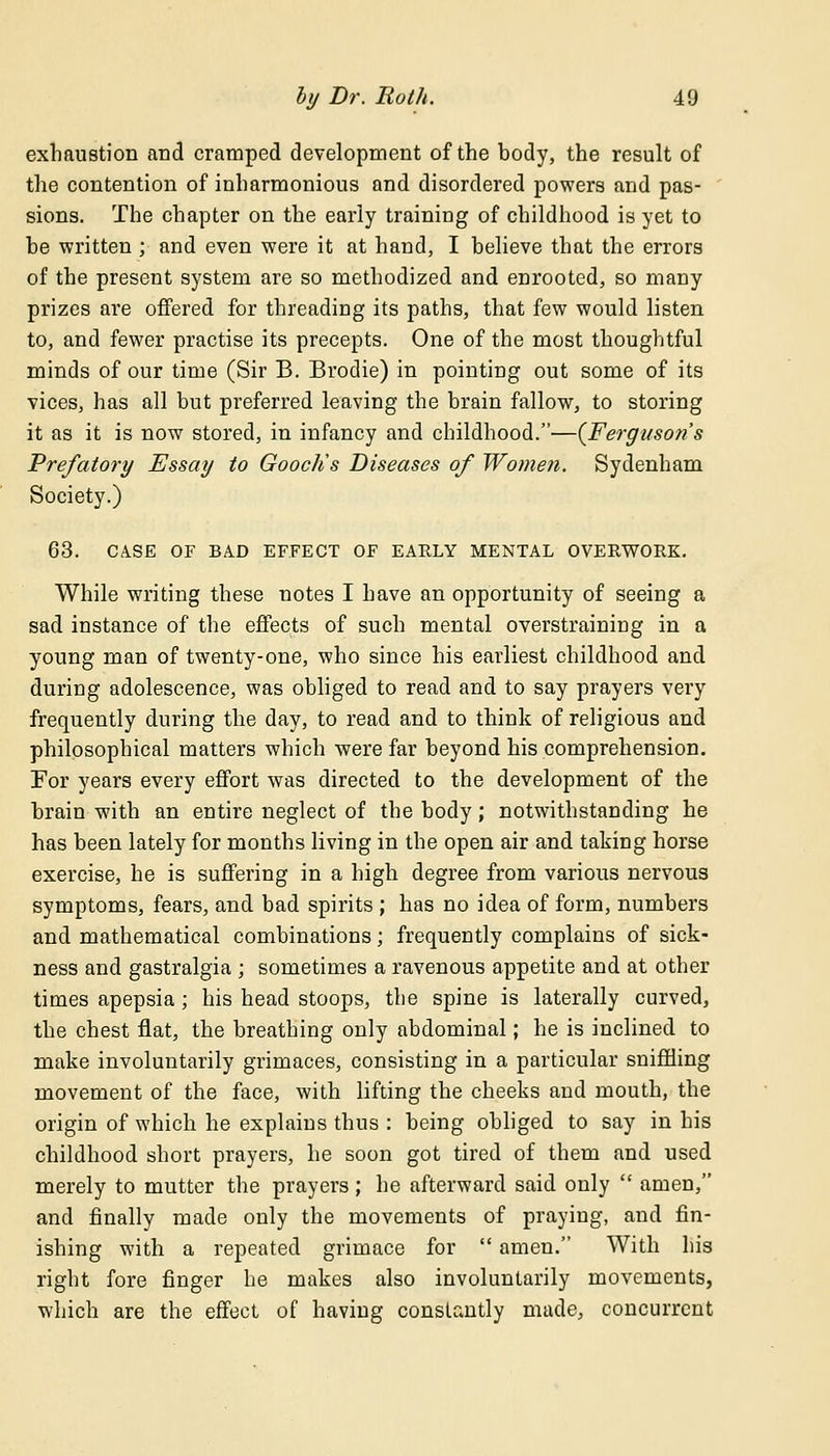 exhaustion and cramped development of the body, the result of the contention of inharmonious and disordered powers and pas- sions. The chapter on the early training of childhood is yet to be written ; and even were it at hand, I believe that the errors of the present system are so methodized and enrooted, so many prizes are offered for threading its paths, that few would listen to, and fewer practise its precepts. One of the most thoughtful minds of our time (Sir B. Brodie) in pointing out some of its vices, has all but preferred leaving the brain fallow, to storing it as it is now stored, in infancy and childhood.—(Ferguson's Prefatory Essay to Gooctis Diseases of Women. Sydenham Society.) 63. CASE OF BAD EFFECT OF EARLY MENTAL OVERWORK. While writing these notes I have an opportunity of seeing a sad instance of the effects of such mental overstraining in a young man of twenty-one, who since his earliest childhood and during adolescence, was obliged to read and to say prayers very frequently during the day, to read and to think of religious and philosophical matters which were far beyond his comprehension. For years every effort was directed to the development of the brain with an entire neglect of the body; notwithstanding he has been lately for months living in the open air and taking horse exercise, he is suffering in a high degree from various nervous symptoms, fears, and bad spirits ; has no idea of form, numbers and mathematical combinations; frequently complains of sick- ness and gastralgia ; sometimes a ravenous appetite and at other times apepsia ; his head stoops, the spine is laterally curved, the chest flat, the breathing only abdominal; he is inclined to make involuntarily grimaces, consisting in a particular sniffling movement of the face, with lifting the cheeks and mouth, the origin of which he explains thus : being obliged to say in his childhood short prayers, he soon got tired of them and used merely to mutter the prayers; he afterward said only  amen, and finally made only the movements of praying, and fin- ishing with a repeated grimace for  amen. With his right fore finger he makes also involuntarily movements, which are the effect of having constantly made, concurrent