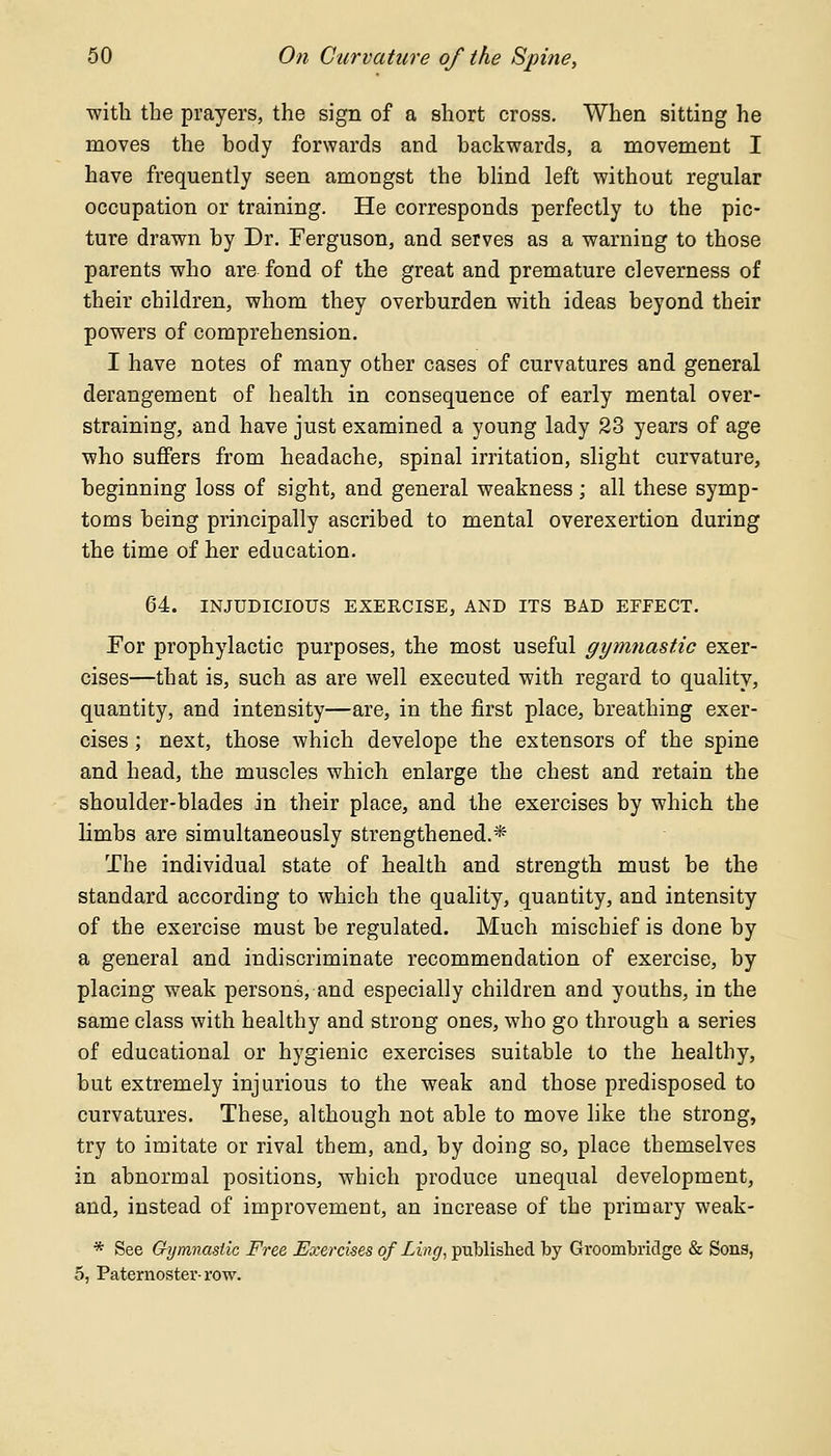 with the prayers, the sign of a short cross. When sitting he moves the body forwards and backwards, a movement I have frequently seen amongst the blind left without regular occupation or training. He corresponds perfectly to the pic- ture drawn by Dr. Ferguson, and serves as a warning to those parents who are fond of the great and premature cleverness of their children, whom they overburden with ideas beyond their powers of comprehension. I have notes of many other cases of curvatures and general derangement of health in consequence of early mental over- straining, and have just examined a young lady 23 years of age who suffers from headache, spinal irritation, slight curvature, beginning loss of sight, and general weakness ; all these symp- toms being principally ascribed to mental overexertion during the time of her education. 64. INJUDICIOUS EXERCISE, AND ITS BAD EFFECT. For prophylactic purposes, the most useful gymnastic exer- cises—that is, such as are well executed with regard to quality, quantity, and intensity—are, in the first place, breathing exer- cises ; next, those which develope the extensors of the spine and head, the muscles which enlarge the chest and retain the shoulder-blades in their place, and the exercises by which the limbs are simultaneously strengthened.* The individual state of health and strength must be the standard according to which the quality, quantity, and intensity of the exercise must be regulated. Much mischief is done by a general and indiscriminate recommendation of exercise, by placing weak persons, and especially children and youths, in the same class with healthy and strong ones, who go through a series of educational or hygienic exercises suitable to the healthy, but extremely injurious to the weak and those predisposed to curvatures. These, although not able to move like the strong, try to imitate or rival them, and, by doing so, place tbemselves in abnormal positions, which produce unequal development, and, instead of improvement, an increase of the primary weak- * See Gymnastic Free Exercises of Ling, published by Groornbridge & Sons, 5, Paternoster-row.