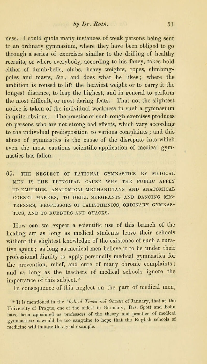 ness. I could quote many instances of weak persons being sent to an ordinary gymnasium, where they have been obliged to go through a series of exercises similar to the drilling of healthy recruits, or where everybody, according to his fancy, takes hold either of dumb-bells, clubs, heavy weights, ropes, climbing- poles and masts, &c, and does what he likes; where the ambition is roused to lift the heaviest weight or to carry it the longest distance, to leap the highest, and in general to perform the most difficult, or most daring feats. That not the slightest notice is taken of the individual weakness in such a gymnasium is quite obvious. The practice of such rough exercises produces on persons who are not strong bad effects, which vary according to the individual predisposition to various complaints ; and this abuse of gymnastics is the cause of the disrepute into which even the most cautious scientific application of medical gym- nastics has fallen. 65. THE NEGLECT OF RATIONAL GYMNASTICS BY MEDICAL MEN IS THE PRINCIPAL CAUSE WHY THE PUBLIC APPLY TO EMPIRICS, ANATOMICAL MECHANICIANS AND ANATOMICAL CORSET MAKERS, TO DRILL SERGEANTS AND DANCING MIS- TRESSES, PROFESSORS OF CALISTHENICS, ORDINARY GYMNAS- TICS, AND TO RUBBERS AND QUACKS. How can we expect a scientific use of this branch of the healing art as long as medical students leave their schools without the slightest knowledge of the existence of such a cura- tive agent; as long as medical men believe it to be under their professional dignity to apply personally medical gymnastics for the prevention, relief, and cure of many chronic complaints; and as long as the teachers of medical schools ignore the importance of this subject.* In consequence of this neglect on the part of medical men, * It is mentioned in the Medical Times and Gazette of January, that at the University of Prague, one of the oldest in Germany, Drs. Spott and Bohn have been appointed as professors of the theory and practice of medical gymnastics: it would be too sanguine to hope that the English schools of medicine will imitate this good example.