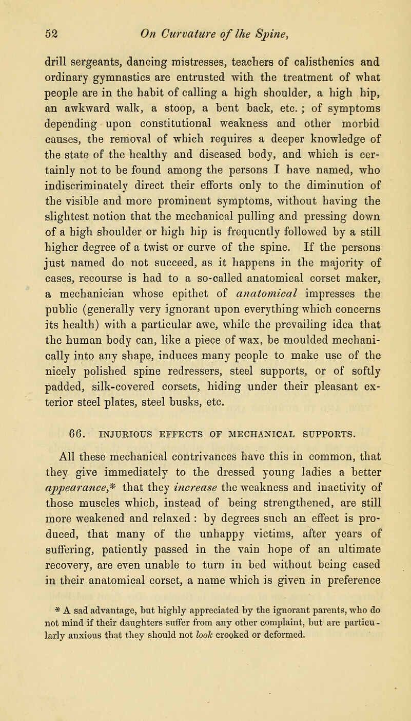 drill sergeants, dancing mistresses, teachers of calisthenics and ordinary gymnastics are entrusted with the treatment of what people are in the habit of calling a high shoulder, a high hip, an awkward walk, a stoop, a bent back, etc. ; of symptoms depending upon constitutional weakness and other morbid causes, the removal of which requires a deeper knowledge of the state of the healthy and diseased body, and which is cer- tainly not to be found among the persons I have named, who indiscriminately direct their efforts only to the diminution of the visible and more prominent symptoms, without having the slightest notion that the mechanical pulliug and pressing down of a high shoulder or high hip is frequently followed by a still higher degree of a twist or curve of the spine. If the persons just named do not succeed, as it happens in the majority of cases, recourse is had to a so-called anatomical corset maker, a mechanician whose epithet of anatomical impresses the public (generally very ignorant upon everything which concerns its health) with a particular awe, while the prevailing idea that the human body can, like a piece of wax, be moulded mechani- cally into any shape, induces many people to make use of the nicely polished spine redressers, steel supports, or of softly padded, silk-covered corsets, hiding under their pleasant ex- terior steel plates, steel busks, etc. 66. INJURIOUS EFFECTS OF MECHANICAL SUPPORTS. All these mechanical contrivances have this in common, that they give immediately to the dressed young ladies a better appearance* that they increase the weakness and inactivity of those muscles which, instead of being strengthened, are still more weakened and relaxed : by degrees such an effect is pro- duced, that many of the unhappy victims, after years of suffering, patiently passed in the vain hope of an ultimate recovery, are even unable to turn in bed without being cased in their anatomical corset, a name which is given in preference * A sad advantage, but highly appreciated by the ignorant parents, who do not mind if their daughters suffer from any other complaint, but are particu - larly anxious that they should not look crooked or deformed.