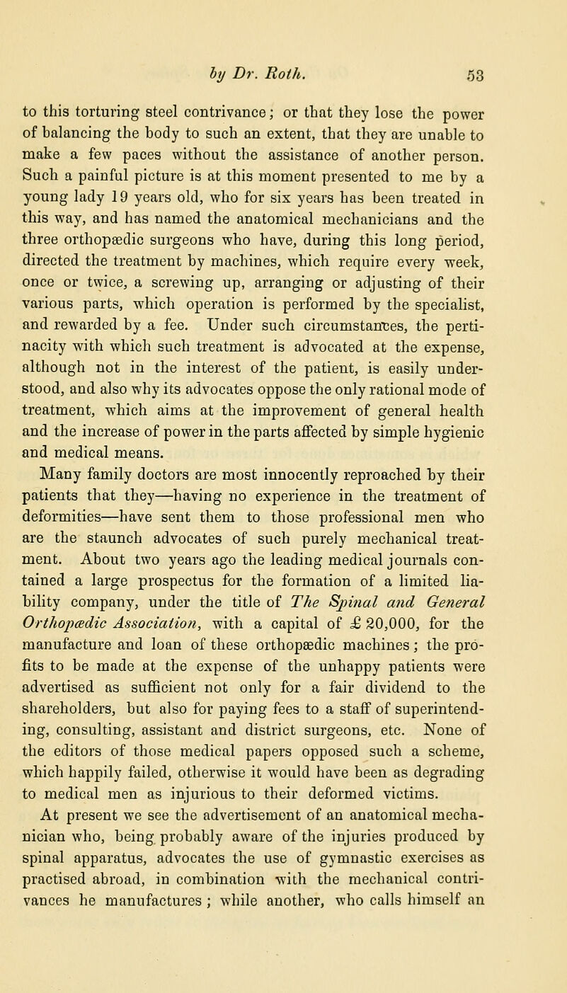 to this torturing steel contrivance; or that they lose the power of balancing the body to such an extent, that they are unable to make a few paces without the assistance of another person. Such a painful picture is at this moment presented to me by a young lady 19 years old, who for six years has been treated in this way, and has named the anatomical mechanicians and the three orthopaedic surgeons who have, during this long period, directed the treatment by machines, which require every week, once or twice, a screwing up, arranging or adjusting of their various parts, which operation is performed by the specialist, and rewarded by a fee. Under such circumstances, the perti- nacity with which such treatment is advocated at the expense, although not in the interest of the patient, is easily under- stood, and also why its advocates oppose the only rational mode of treatment, which aims at the improvement of general health and the increase of power in the parts affected by simple hygienic and medical means. Many family doctors are most innocently reproached by their patients that they—having no experience in the treatment of deformities—have sent them to those professional men who are the staunch advocates of such purely mechanical treat- ment. About two years ago the leading medical journals con- tained a large prospectus for the formation of a limited lia- bility company, under the title of The Spinal and General Orthopcedic Association, with a capital of £ 20,000, for the manufacture and loan of these orthopaedic machines; the pro- fits to be made at the expense of the unhappy patients were advertised as sufficient not only for a fair dividend to the shareholders, but also for paying fees to a staff of superintend- ing, consulting, assistant and district surgeons, etc. None of the editors of those medical papers opposed such a scheme, which happily failed, otherwise it would have been as degrading to medical men as injurious to their deformed victims. At present we see the advertisement of an anatomical mecha- nician who, being probably aware of the injuries produced by spinal apparatus, advocates the use of gymnastic exercises as practised abroad, in combination with the mechanical contri- vances he manufactures ; while another, who calls himself an