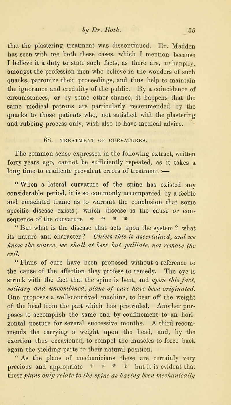 that the plastering treatment was discontinued. Dr. Madden has seen with me both these cases, which I mention because I believe it a duty to state such facts, as there are, unhappily, amongst the profession men who believe in the wonders of such quacks, patronize their proceedings, and thus help to maintain the ignorance and credulity of the public. By a coincidence of circumstances, or by some other chance, it happens that the same medical patrons are particularly recommended by the quacks to those patients who, not satisfied with the plastering and rubbing process only, wish also to have medical advice. 68. TREATMENT OF CURVATURES. The common sense expressed in the following extract, written forty years ago, cannot be sufficiently repeated, as it takes a long time to eradicate prevalent errors of treatment:—  When a lateral curvature of the spine has existed any considerable period, it is so commonly accompanied by a feeble and emaciated frame as to warrant the conclusion that some specific disease exists; which disease is the cause or con- sequence of the curvature * * * *  But what is the disease that acts upon the system ? what its nature and character ? Unless this is ascertained, and we know the source, we shall at best but palliate, not remove the evil.  Plans of cure have been proposed without a reference to the cause of the affection they profess to remedy. The eye is struck with the fact that the spine is bent, and upon this fact, solitary and uncombined, plans of cure have been originated. One proposes a well-contrived machine, to bear off the weight of the head from the part which has protruded. Another pur- poses to accomplish the same end by confinement to an hori- zontal posture for several successive months. A third recom- mends the carrying a weight upon the head, and, by the exertion thus occasioned, to compel the muscles to force back again the yielding parts to their natural position.  As the plans of mechanicians these are certainly very precious and appropriate * * * * but it is evident that iheseplans only relate to the spine as having been mechanically