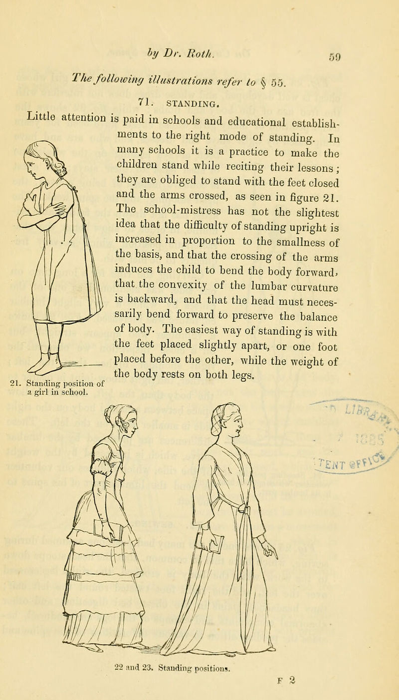 The following illustrations refer to § 00. 71: STANDING. Little attention is paid in schools and educational establish- ments to the right mode of standing. In many schools it is a practice to make the children stand while reciting their lessons ; they are obliged to stand with the feet closed and the arms crossed, as seen in figure 21. The school-mistress has not the slightest idea that the difficulty of standing upright is increased in proportion to the smallness of the basis, and that the crossing of the arms induces the child to bend the body forward* that the convexity of the lumbar curvature is backward, and that the head must neces- sarily bend forward to preserve the balance of body. The easiest way of standing is with the feet placed slightly apart, or one foot placed before the other, while the weight of the body rests on both legs. Standing position of a girl in school. 22 and 23. Standing positions. F 2