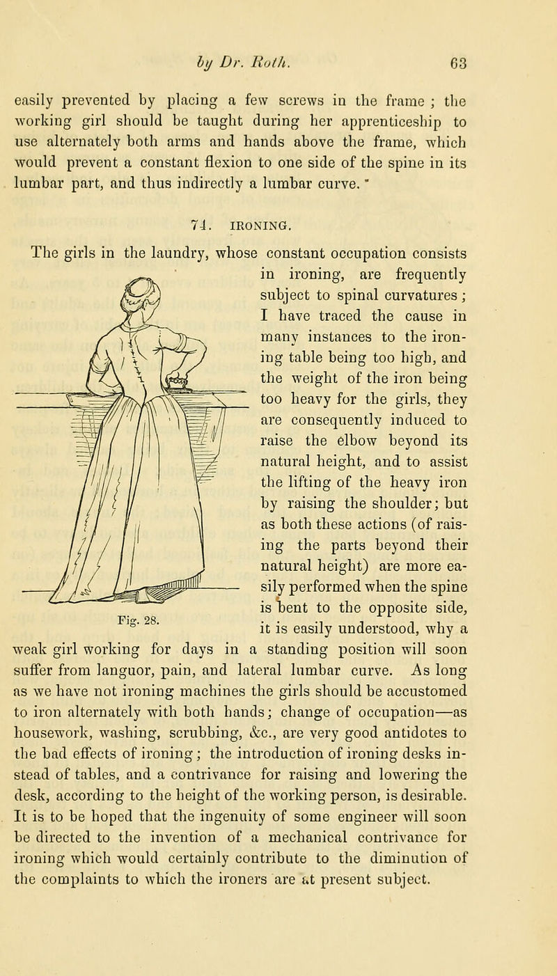 easily prevented by placing a few screws in the frame ; the working girl should be taught during her apprenticeship to use alternately both arms and hands above the frame, which would prevent a constant flexion to one side of the spine in its lumbar part, and thus indirectly a lumbar curve. 74. IRONING. The girls in the laundry, whose constant occupation consists in ironing, are frequently subject to spinal curvatures ; I have traced the cause in many instances to the iron- ing table being too high, and the weight of the iron being too heavy for the girls, they are consequently induced to raise the elbow beyond its natural height, and to assist the lifting of the heavy iron by raising the shoulder; but as both these actions (of rais- ing the parts beyond their natural height) are more ea- sily performed when the spine is bent to the opposite side, it is easily understood, why a weak girl working for days in a standing position will soon suffer from languor, pain, and lateral lumbar curve. As long as we have not ironing machines the girls should be accustomed to iron alternately with both hands; change of occupation—as housework, washing, scrubbing, &c, are very good antidotes to the bad effects of ironing; the introduction of ironing desks in- stead of tables, and a contrivance for raising and lowering the desk, according to the height of the working person, is desirable. It is to be hoped that the ingenuity of some engineer will soon be directed to the invention of a mechanical contrivance for ironing which would certainly contribute to the diminution of the complaints to which the ironers are at present subject.