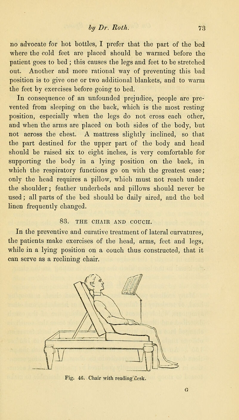 no advocate for hot bottles, I prefer that the part of the bed where the cold feet are placed should be warmed before the patient goes to bed ; this causes the legs and feet to be stretched out. Another and more rational way of preventing this bad position is to give one or two additional blankets, and to warm the feet by exercises before going to bed. In consequence of an unfounded prejudice, people are pre- vented from sleeping on the back, which is the most resting position, especially when the legs do not cross each other, and when the arms are placed on both sides of the body, but not across the chest. A mattress slightly inclined, so that the part destined for the upper part of the body and head should be raised six to eight inches, is very comfortable for supporting the body in a lying position on the back, in which the respiratory functions go on with the greatest ease; only the head requires a pillow, which must not reach under the shoulder; feather underbeds and pillows should never be used; all parts of the bed should be daily aired, and the bed linen frequently changed. 83. THE CHAIR AND COUCH. In the preventive and curative treatment of lateral curvatures, the patients make exercises of the head, arms, feet and legs, while in a lying position on a couch thus constructed, that it can serve as a reclining chair. Fig. 46. Chair with reading desk.