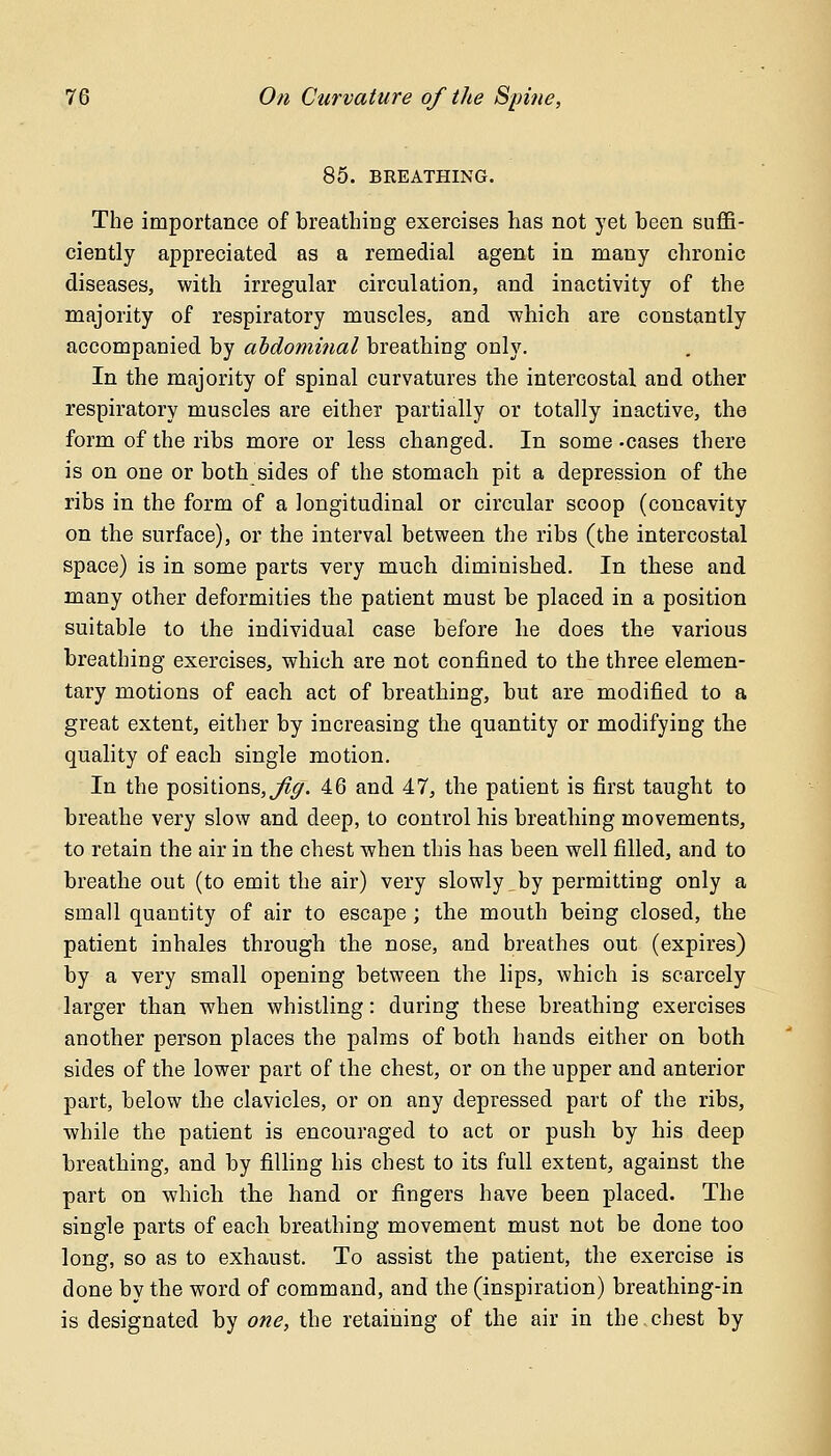 85. BREATHING. The importance of breathing exercises has not yet been suffi- ciently appreciated as a remedial agent in many chronic diseases, with irregular circulation, and inactivity of the majority of respiratory muscles, and which are constantly accompanied by abdominal breathing only. In the majority of spinal curvatures the intercostal and other respiratory muscles are either partially or totally inactive, the form of the ribs more or less changed. In some -cases there is on one or both sides of the stomach pit a depression of the ribs in the form of a longitudinal or circular scoop (concavity on the surface), or the interval between the ribs (the intercostal space) is in some parts very much diminished. In these and many other deformities the patient must be placed in a position suitable to the individual case before lie does the various breathing exercises, which are not confined to the three elemen- tary motions of each act of breathing, but are modified to a great extent, either by increasing the quantity or modifying the quality of each single motion. In the positions, fig. 46 and 47, the patient is first taught to breathe very slow and deep, to control his breathing movements, to retain the air in the chest when this has been well filled, and to breathe out (to emit the air) very slowly by permitting only a small quantity of air to escape ; the mouth being closed, the patient inhales through the nose, and breathes out (expires) by a very small opening between the lips, which is scarcely larger than when whistling: during these breathing exercises another person places the palms of both hands either on both sides of the lower part of the chest, or on the upper and anterior part, below the clavicles, or on any depressed part of the ribs, while the patient is encouraged to act or push by his deep breathing, and by filling his chest to its full extent, against the part on which the hand or fingers have been placed. The single parts of each breathing movement must not be done too long, so as to exhaust. To assist the patient, the exercise is done by the word of command, and the (inspiration) breathing-in is designated by one, the retaining of the air in the.chest by