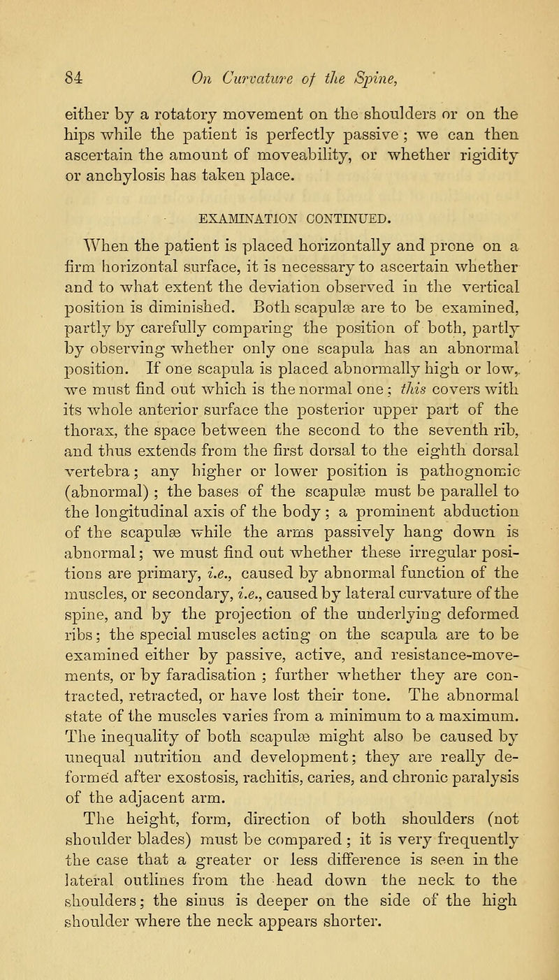either by a rotatory movement on the shoulders or on the hips while the patient is perfectly passive ; we can then ascertain the amount of moveability, or whether rigidity or anchylosis has taken place. EXAMINATION CONTINUED. When the patient is placed horizontally and prone on a firm horizontal surface, it is necessary to ascertain whether and to what extent the deviation observed in the vertical position is diminished. Both scapulas are to be examined, partly by carefully comparing the position of both, partly by observing whether only one scapula has an abnormal position. If one scapula is placed abnormally high or low,, we must find out which is the normal one; this covers with its whole anterior surface the posterior upper part of the thorax, the space between the second to the seventh rib, and thus extends from the first dorsal to the eighth dorsal vertebra; any higher or lower position is pathognomic (abnormal) ; the bases of the scapulas must be parallel to the longitudinal axis of the body ; a prominent abduction of the scapulse while the arms passively hang down is abnormal; we must find out whether these irregular posi- tions are primary, i.e., caused by abnormal function of the muscles, or secondary, i.e., caused by lateral curvature of the spine, and by the projection of the underlying deformed ribs; the special muscles acting on the scapula are to be examined either by passive, active, and resistance-move- ments, or by faradisation ; further whether they are con- tracted, retracted, or have lost their tone. The abnormal state of the muscles varies from a minimum to a maximum. The inequality of both scapulas might also be caused by unequal nutrition and development; they are really de- formed after exostosis, rachitis, caries, and chronic paralysis of the adjacent arm. The height, form, direction of both shoulders (not shoulder blades) must be compared ; it is very frequently the case that a greater or less difference is seen in the lateral outlines from the head down the neck to the shoulders; the sinus is deeper on the side of the high shoulder where the neck appears shorter.