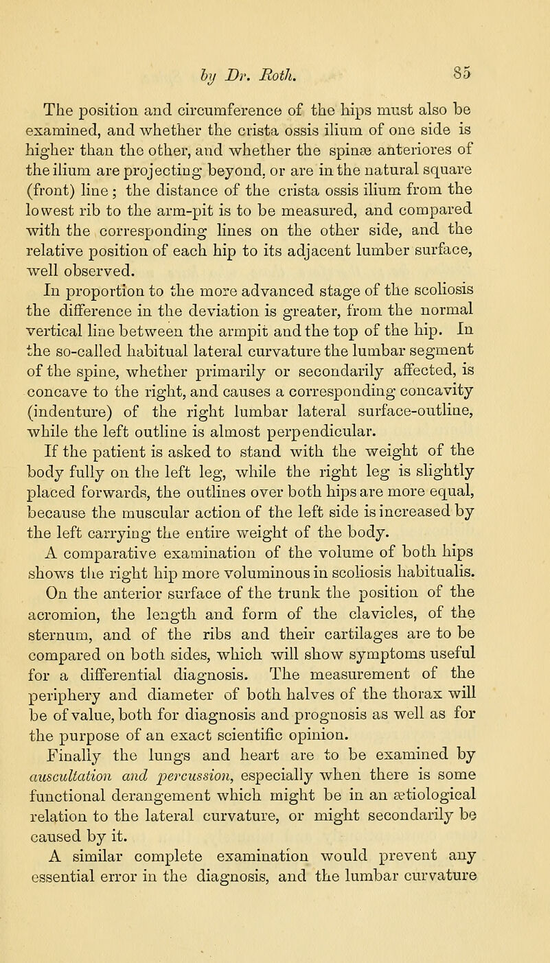 The position and circumference of the hips must also be examined, and whether the crista ossis ilium of one side is higher than the other, and whether the spinae anteriores of the ilium are projecting beyond, or are in the natural square (front) line ; the distance of the crista ossis ilium from the lowest rib to the arm-pit is to be measured, and compared with the corresponding lines on the other side, and the relative position of each hip to its adjacent lumber surface, well observed. In proportion to the more advanced stage of the scoliosis the difference in the deviation is greater, from the normal vertical line between the armpit and the top of the hip. In the so-called habitual lateral curvature the lumbar segment of the spine, whether primarily or secondarily affected, is concave to the right, and causes a corresponding concavity (indenture) of the right lumbar lateral surface-outline, while the left outline is almost perpendicular. If the patient is asked to stand with the weight of the body fully on the left leg, while the right leg is slightly placed forwards, the outlines over both hips are more equal, because the muscular action of the left side is increased by the left carrying the entire weight of the body. A comparative examination of the volume of both hips shows the right hip more voluminous in scoliosis habitualis. On the anterior surface of the trunk the position of the acromion, the length and form of the clavicles, of the sternum, and of the ribs and their cartilages are to be compared on both sides, which will show symptoms useful for a differential diagnosis. The measurement of the periphery and diameter of both halves of the thorax will be of value, both for diagnosis and prognosis as well as for the purpose of an exact scientific opinion. Finally the lungs and heart are to be examined by auscultation and percussion, especially when there is some functional derangement which might be in an ^etiological relation to the lateral curvature, or might secondarily be caused by it. A similar complete examination would prevent any essential error in the diagnosis, and the lumbar curvature