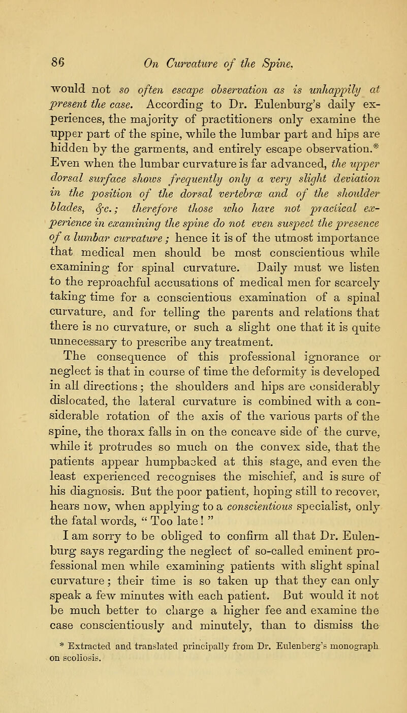 would not so often escape observation as is unhappily at present the case. According to Dr. Eulenburg's daily ex- periences, the majority of practitioners only examine the upper part of the spine, while the lumbar part and hips are hidden by the garments, and entirely escape observation.* Even when the lumbar curvature is far advanced, the upper dorsal surface shows frequently only a very slight deviation in the position of the dorsal vertebrae and of the shoulder blades, Sfc.; therefore those who have not practical ex- perience in examining the spine do not even suspect the presence of a lumbar curvature; hence it is of the utmost importance that medical men should be most conscientious while examining for spinal curvature. Daily must we listen to the reproachful accusations of medical men for scarcely taking time for a conscientious examination of a spinal curvature, and for telling the parents and relations that there is no curvature, or such a slight one that it is quite unnecessary to prescribe any treatment. The consequence of this professional ignorance or neglect is that in course of time the deformity is developed in all directions; the shoulders and hips are considerably dislocated, the lateral curvature is combined with a con- siderable rotation of the axis of the various parts of the spine, the thorax falls in on the concave side of the curve, while it protrudes so much on the convex side, that the patients appear humpbacked at this stage, and even the least experienced recognises the mischief, and is sure of his diagnosis. But the poor patient, hoping still to recover, hears now, when applying to a conscientious specialist, only the fatal words,  Too late!  I am sorry to be obliged to confirm all that Dr. Eulen- burg says regarding the neglect of so-called eminent pro- fessional men while examining patients with slight spinal curvature; their time is so taken up that they can only speak a few minutes with each patient. But would it not be much better to charge a higher fee and examine the case conscientiously and minutely, than to dismiss the * Extracted and translated principally from Dr. Eulenberg's monograph on scoliosis.