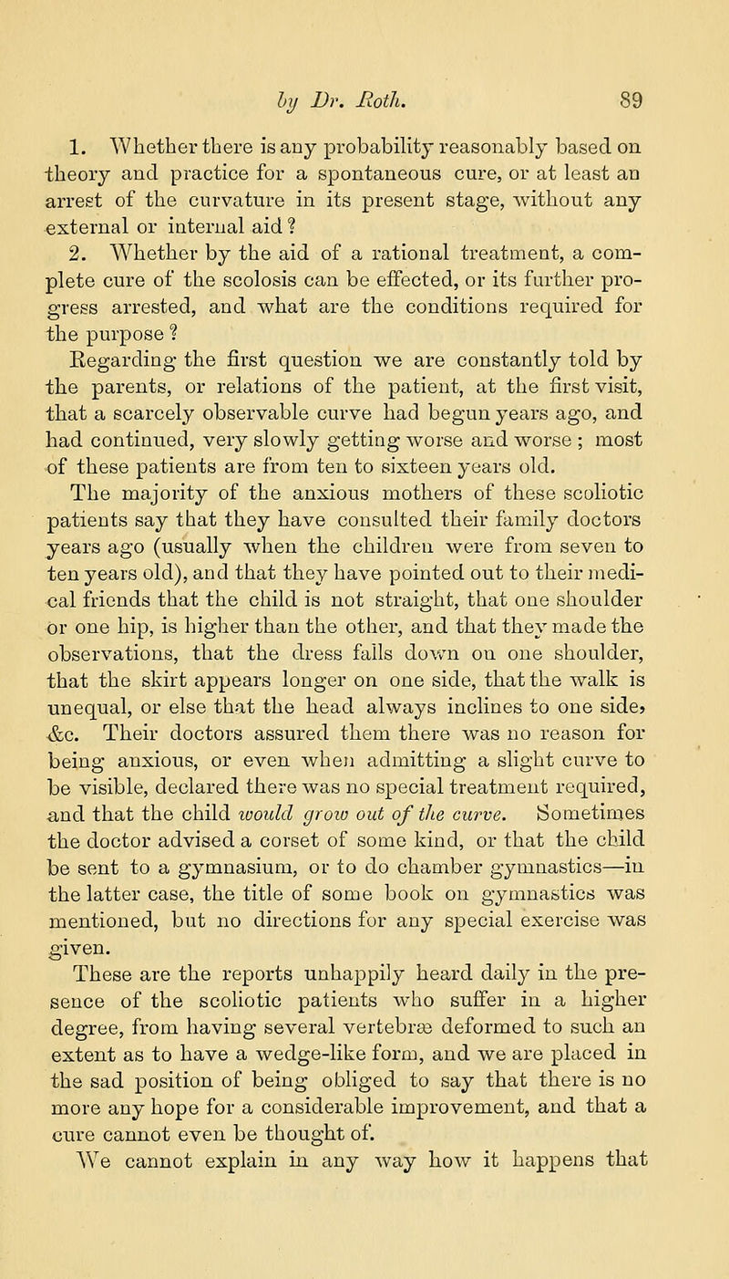 1. Whether there is any probability reasonably based on theory and practice for a spontaneous cure, or at least an arrest of the curvature in its present stage, without any external or internal aid ? 2. Whether by the aid of a rational treatment, a com- plete cure of the scolosis can be effected, or its further pro- gress arrested, and what are the conditions required for the purpose % Regarding the first question we are constantly told by the parents, or relations of the patient, at the first visit, that a scarcely observable curve had begun years ago, and had continued, very slowly getting worse and worse ; most of these patients are from ten to sixteen years old. The majority of the anxious mothers of these scoliotic patients say that they have consulted their family doctors years ago (usually when the children were from seven to ten years old), and that they have pointed out to their medi- cal friends that the child is not straight, that one shoulder or one hip, is higher than the other, and that they made the observations, that the dress falls down on one shoulder, that the skirt appears longer on one side, that the walk is unequal, or else that the head always inclines to one side? &c. Their doctors assured them there was no reason for being anxious, or even when admitting a slight curve to be visible, declared there was no special treatment required, and that the child would grow out of the curve. Sometimes the doctor advised a corset of some kind, or that the child be sent to a gymnasium, or to do chamber gymnastics—in the latter case, the title of some book on gymnastics was mentioned, but no directions for any special exercise was given. These are the reports unhappily heard daily in the pre- sence of the scoliotic patients who suffer in a higher degree, from having several vertebras deformed to such an extent as to have a wedge-like form, and we are placed in the sad position of being obliged to say that there is no more any hope for a considerable improvement, and that a cure cannot even be thought of. W7e cannot explain in any way how it happens that