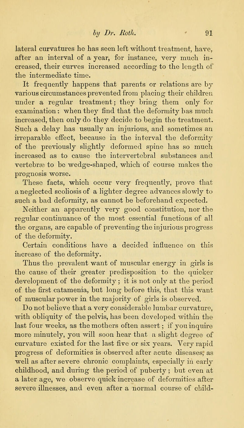 lateral curvatures he has seen left without treatment, have, after an interval of a year, for instance, very much in- creased, their curves increased according to the length of the intermediate time. It frequently happens that parents or relations are by various circumstances prevented from placing their children under a regular treatment; they bring them only for examination: when they find that the deformity has much increased, then only do they decide to begin the treatment. Such a delay has usually an injurious, and sometimes an irreparable effect, because in the interval the deformity of the previously slightly deformed spine has so much increased as to cause the intervertebral substances and vertebrae to be wedge-shaped, which of course makes the prognosis worse. These facts, which occur very frequently, prove that a neglected scoliosis of a lighter degree advances slowly to such a bad deformity, as cannot be beforehand expected. Neither an apparently very good constitution, nor the regular continuance of the most essential functions of all the organs, are capable of preventing the injurious progress of the deformity. Certain conditions have a decided influence on this increase of the deformity. Thus the prevalent want of muscular energy in girls is the cause of their greater predisposition to the quicker development of the deformity ; it is not only at the period of the first catamenia, but long before this, that this want of muscular power in the majority of girls is observed. Do not believe that a very considerable lumbar curvature, with obliquity of the pelvis, has been developed within the last four weeks, as the mothers often assert; if you inquire more minutely, you will soon hear that a slight degree of curvature existed for the last five or six years. Very rapid progress of deformities is observed after acute diseases; as well as after severe chronic complaints, especially in early childhood, and during the period of puberty ; but even at a later age, we observe quick increase of deformities after severe illnesses, and even after a normal course of child-