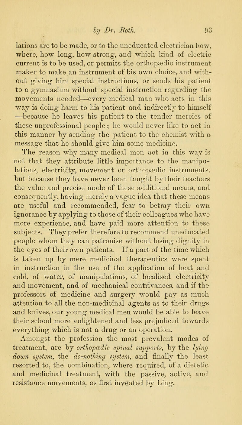 lations are to be made, or to the uneducated electrician how, where, how long, how strong, and which kind of electric current is to be used, or permits the orthopaedic instrument maker to make an instrument of his own choice, and with- out giving him special instructions, or sends his patient to a gymnasium without special instruction regarding the movements needed—every medical man who acts in this way is doing harm to his patient and indirectly to himself —because he leaves his patient to the tender mercies of these unprofessional people; he would never like to act in this manner by sending the patient to the chemist with a message that he should give him some medicine. The reason why many medical men act in this way is not that they attribute little importance to the manipu- lations, electricity, movement or orthopaedic instruments, but because they have never been taught by their teachers the value and precise mode of these additional means, and consequently, having merely a vague idea that these means are useful and recommended, fear to betray their own ignorance by applying to those of their colleagues who have more experience, and have paid more attention to these subjects. They prefer therefore to recommend uneducated people whom they can patronise without losing dignity in the eyes of their own patients. If a part of the time which is taken up by mere medicinal therapeutics wrere spent in instruction in the use of the application of heat and cold, of water, of manipulations, of localised electricity and movement, and of mechanical contrivances, and if the professors of medicine and surgery would pay as much attention to all the non-medicinal agents as to their drugs and kuives, our young medical men would be able to leave their school more enlightened and less prejudiced towards everything which is not a drug or an operation. Amongst the profession the most prevalent modes of treatment, are by orthopcsdie spinal supports, by the lying down system, the do-nothing system, and finally the least resorted to, the combination, Avhere required, of a dietetic and medicinal treatment, with the passive, active, and resistance movements, as first invented by Ling.