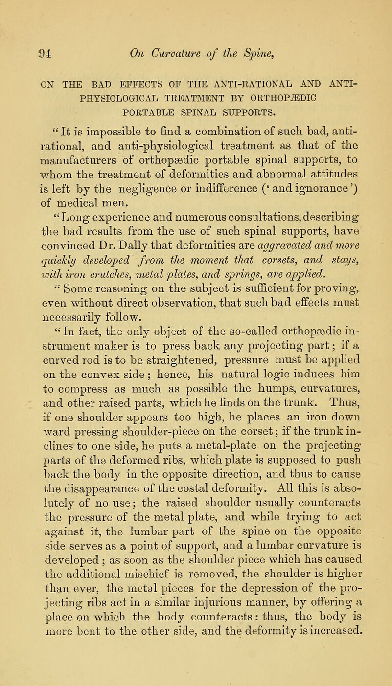 ON THE BAD EFFECTS OF THE ANTI-RATIONAL AND ANTI- PHYSIOLOGICAL TREATMENT BY ORTHOPEDIC PORTABLE SPINAL SUPPORTS.  It is impossible to find a combination of such bad, anti- rational, and anti-physiological treatment as that of the manufacturers of orthopaedic portable spinal supports, to whom the treatment of deformities and abnormal attitudes is left by the negligence or indifference (' and ignorance') of medical men. Long experience and numerous consultations, describing the bad results from the use of such spinal supports, have convinced Dr. Dally that deformities are aggravated and more quickly developed from the moment that corsets, and stays, with iron crutches, metal plates, and springs, are applied.  Some reasoning on the subject is sufficient for proving, even without direct observation, that such bad effects must necessarily follow. In fact, the only object of the so-called orthopaedic in- strument maker is to press back any projecting part; if a curved rod is to be straightened, pressure must be applied on the convex side ; hence, his natural logic induces him to compress as much as possible the humps, curvatures, and other raised parts, which he finds on the trunk. Thus, if one shoulder appears too high, he places an iron down ward pressing shoulder-piece on the corset; if the trunk in- clines to one side, he puts a metal-plate on the projecting parts of the deformed ribs, which plate is supposed to push back the body in the opposite direction, and thus to cause the disappearance of the costal deformity. All this is abso- lutely of no use; the raised shoulder usually counteracts the pressure of the metal plate, and while trying to act against it, the lumbar part of the spine on the opposite side serves as a point of support, and a lumbar curvature is developed ; as soon as the shoulder piece which has caused the additional mischief is removed, the shoulder is higher than ever, the metal pieces for the depression of the pro- jecting ribs act in a similar injurious manner, by offering a place on which the body counteracts: thus, the body is more bent to the other side, and the deformity is increased.