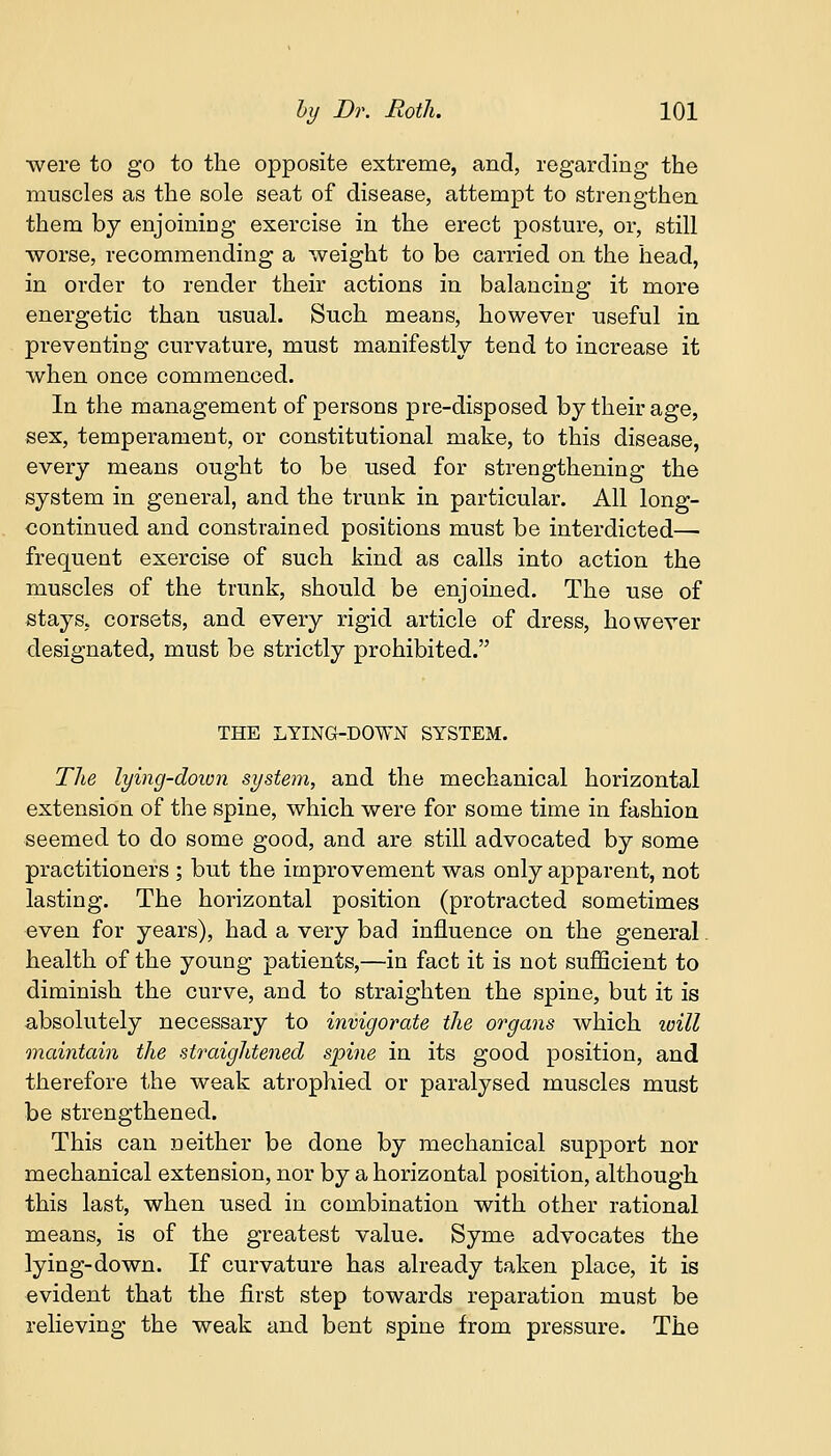 were to go to the opposite extreme, and, regarding the muscles as the sole seat of disease, attempt to strengthen them by enjoining exercise in the erect posture, or, still worse, recommending a weight to be carried on the head, in order to render their actions in balancing it more energetic than usual. Such means, however useful in preventing curvature, must manifestly tend to increase it when once commenced. In the management of persons pre-disposed by their age, sex, temperament, or constitutional make, to this disease, every means ought to be used for strengthening the system in general, and the trunk in particular. All long- continued and constrained positions must be interdicted— frequent exercise of such kind as calls into action the muscles of the trunk, should be enjoined. The use of stays, corsets, and every rigid article of dress, however designated, must be strictly prohibited. THE LYING-DOWN SYSTEM. The lying-down system, and the mechanical horizontal extension of the spine, which were for some time in fashion seemed to do some good, and are still advocated by some practitioners ; but the improvement was only apparent, not lasting. The horizontal position (protracted sometimes even for years), had a very bad influence on the general. health of the young patients,—in fact it is not sufficient to diminish the curve, and to straighten the spine, but it is absolutely necessary to invigorate the organs which will maintain the straightened spine in its good position, and therefore the weak atrophied or paralysed muscles must be strengthened. This can neither be done by mechanical support nor mechanical extension, nor by a horizontal position, although this last, when used in combination with other rational means, is of the greatest value. Syme advocates the lying-down. If curvature has already taken place, it is evident that the first step towards reparation must be relieving the weak and bent spine from pressure. The