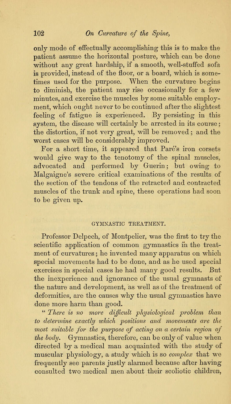 only mode of effectually accomplishing this is to make the patient assume the horizontal posture, which can be done without any great hardship, if a smooth, well-stuffed sofa is provided, instead of the floor, or a board, which is some- times used for the purpose. When the curvature begins to diminish, the patient may rise occasionally for a few minutes, and exercise the muscles by some suitable employ- ment, which ought never to be continued after the slightest feeling of fatigue is experienced. By persisting in this system, the disease will certainly be arrested in its course: the distortion, if not very great, will be removed ; and the worst cases will be considerably improved. For a short time, it appeared that Pares iron corsets would give way to the tenotomy of the spinal muscles. advocated and performed by Guerin; but owing to Malgaigne's severe critical examinations of the results of the section of the tendons of the retracted and contracted muscles of the trunk and spine, these operations had soon to be given up. GYMNASTIC TREATMENT. Professor Delpech, of Montpelier, was the first to try the scientific application of common gymnastics in the treat- ment of curvatures; he invented many apparatus on which special movements had to be done, and as he used special exercises in special cases he had many good results. But the inexperience and ignorance of the usual gymnasts of the nature and development, as well as of the treatment of deformities, are the causes why the usual gymnastics have done more harm than good.  There is no more difficult physiological problem than to determine exactly which positions and movements are the most suitable for the purpose of acting on a certain region of the body. Gymnastics, therefore, can be only of value when directed by a medical man acquainted with the study of muscular physiology, a study which is so complex that we frequently see parents justly alarmed because after having consulted two medical men about their scoliotic children,