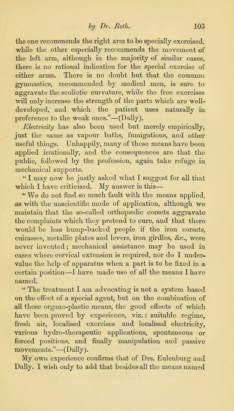 the one recommends the right arm to be specially exercised, while the other especially recommends the movement of the left arm, although in the majority of similar cases, there is no rational indication for the special exercise of either arms. There is no doubt but that the common gymnastics, recommended by medical men, is sure to aggravate the scoliotic curvature, while the free exercises will only increase the strength of the parts which are well- developed, and which the patient uses naturally in preference to the weak ones.—(Dally). Electricity has also been used but merely empirically, just the same as vapour baths, fumigations, and other useful things. Unhappily, many of these means have been applied irrationally, and the consequences are that the public, followed by the profession, again take refuge in mechanical supports.  I may now be justly asked what I suggest for all that which I have criticised. My answer is this—  We do not find so much fault with the means applied, as with the unscientific mode of application, although we maintain that the so-called orthopaedic corsets aggravate the complaints which they pretend to cure, and that there would be less hump-backed people if the iron corsets, cuirasses, metallic plates and levers, iron girdles, &c, were never invented; mechanical assistance may be used in cases where cervical extension is required, nor do I under- value the help of apparatus when a part is to be fixed in a certain position—I have made use of all the means I have named.  The treatment I am advocating is not a system based on the effect of a special agent, but on the combination of all those organo-plastic means, the good effects of which have been proved by experience, viz.: suitable regime, fresh air, localised exercises and localised electricity, various hydro-therapeutic applications, spontaneous or forced positions, and finally manipulation and passive movements.—(Dally). My own experience confirms that of Drs. Eulenburg and Dally. I wish only to add that besides all the means named