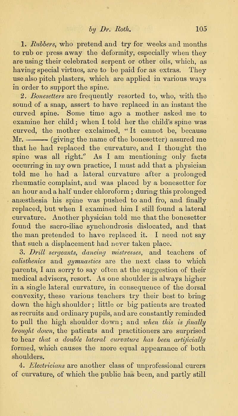 1. Rubbers, who pretend and try for weeks and months to rub or press away the deformity, especially when they are using their celebrated serpent or other oils, which, as having special virtues, are to be paid for as extras. They use also pitch plasters, which are applied in various ways in order to support the spine. 2. Bonesetters are frequently resorted to, who, with the sound of a snap, assert to have replaced in an instant the curved spine. Some time ago a mother asked me to examine her child; when I told her the child's spine was curved, the mother exclaimed,  It cannot be, because Mr. — (giving the name of the bonesetter) assured me that he had replaced the curvature, and I thought the spine was all right. As I am mentioning only facts occurring in my own practice, I must add that a physician told me he had a lateral curvature after a prolonged rheumatic complaint, and was placed by a bonesetter for an hour and a half under chloroform; during this prolonged anaesthesia his spine was pushed to and fro, and finally replaced, but when I examined him I still found a lateral curvature. Another physician told me that the bonesetter found the sacro-iliac synchondrosis dislocated, and that the man pretended to have replaced it. I need not say that such a displacement had never taken place. 3. Drill sergeants, dancing mistresses, and teachers of calisthenics and gymnastics are the next class to which parents, I am sorry to say often at the suggestion of their medical advisers, resort. As one shoulder is always higher in a single lateral curvature, in consequence of the dorsal convexity, these various teachers try their best to bring down the high shoulder ; little or big patients are treated as recruits and ordinary pupils, and are constantly reminded to pull the high shoulder down; and when this is finally brought down, the patients and practitioners are surprised to hear that a double lateral curvature has been artificially formed, which causes the more equal appearance of both shoulders. 4. Electricians are another class of unprofessional curers of curvature, of which the public has been, and partly still