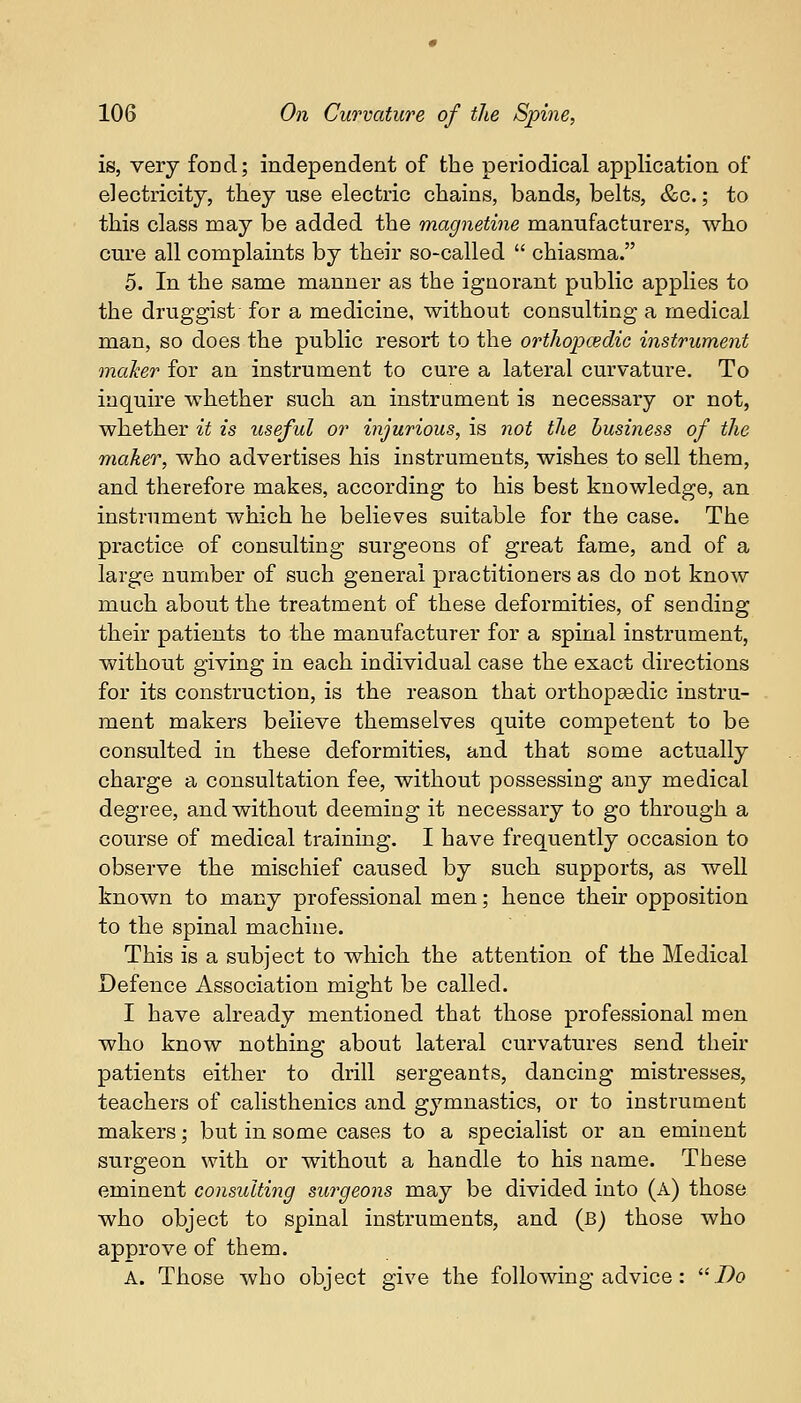 is, very fond; independent of the periodical application of electricity, they use electric chains, bands, belts, &c.; to this class may be added the magnetine manufacturers, who cure all complaints by their so-called  chiasma. 5. In the same manner as the ignorant public applies to the druggist for a medicine, without consulting a medical man, so does the public resort to the orthopaedic instrument maker for an instrument to cure a lateral curvature. To inquire whether such an instrument is necessary or not, whether it is useful or injurious, is not the business of the maker, who advertises his instruments, wishes to sell them, and therefore makes, according to his best knowledge, an instrument which he believes suitable for the case. The practice of consulting surgeons of great fame, and of a large number of such general practitioners as do not know much about the treatment of these deformities, of sending their patients to the manufacturer for a spinal instrument, without giving in each individual case the exact directions for its construction, is the reason that orthopaedic instru- ment makers believe themselves quite competent to be consulted in these deformities, and that some actually charge a consultation fee, without possessing any medical degree, and without deeming it necessary to go through a course of medical training. I have frequently occasion to observe the mischief caused by such supports, as well known to many professional men; hence their opposition to the spinal machine. This is a subject to which the attention of the Medical Defence Association might be called. I have already mentioned that those professional men who know nothing about lateral curvatures send their patients either to drill sergeants, dancing mistresses, teachers of calisthenics and gymnastics, or to instrument makers; but in some cases to a specialist or an eminent surgeon with or without a handle to his name. These eminent consulting surgeons may be divided into (A) those who object to spinal instruments, and (b) those who approve of them. A. Those who object give the following advice: Do
