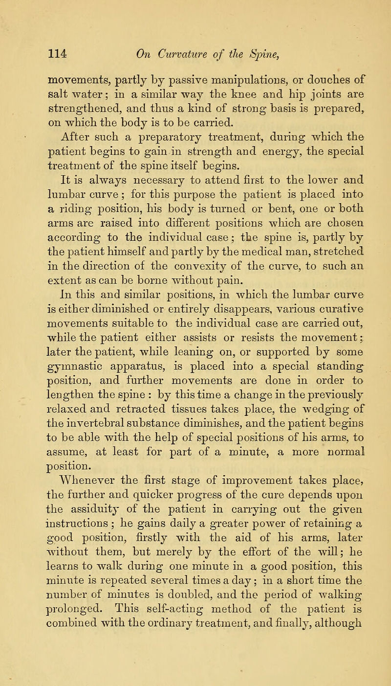 movements, partly by passive manipulations, or douches of salt water; in a similar way the knee and hip joints are strengthened, and thus a kind of strong basis is prepared, on which the body is to be carried. After such a preparatory treatment, during which the patient begins to gain in strength and energy, the special treatment of the spine itself begins. It is always necessary to attend first to the lower and lumbar curve; for this purpose the patient is placed into a riding position, his body is turned or bent, one or both arms are raised into different positions which are chosen according to the individual case; the spine is, partly by the patient himself and partly by the medical man, stretched in the direction of the convexity of the curve, to such an extent as can be borne without pain. In this and similar positions, in which the lumbar curve is either diminished or entirely disappears, various curative movements suitable to the individual case are carried out, while the patient either assists or resists the movement; later the patient, while leaning on, or supported by some gymnastic apparatus, is placed into a special standing position, and further movements are done in order to lengthen the spine : by this time a change in the previously relaxed and retracted tissues takes place, the wedging of the invertebral substance diminishes, and the patient begins to be able with the help of special positions of his arms, to assume, at least for part of a minute, a more normal position. Whenever the first stage of improvement takes place, the further and quicker progress of the cure depends upon the assiduity of the patient in carrying out the given instructions ; he gains daily a greater power of retaining a good position, firstly with the aid of his arms, later without them, but merely by the effort of the wTill; he learns to walk during one minute in a good position, this minute is repeated several times a day; in a short time the number of minutes is doubled, and the period of walking prolonged. This self-acting method of the patient is combined with the ordinary treatment, and finally, although