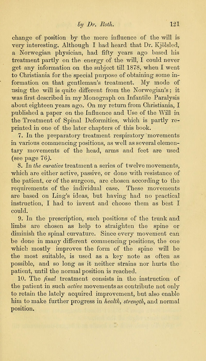 change of position by the mere influence of the will is very interesting. Although I had heard that Dr. Kjolsled, a Norwegian physician, had fifty years ago based his treatment partly on the energy of the will, I could never get any information on the subject till 1878, when I went to Christiania for the special purpose of obtaining some in- formation on that gentleman's treatment. My mode of using the will is quite different from the Norwegian's; it was first described in my Monograph on Infantile Paralysis about eighteen years ago. On my return from Christiania, I published a paper on the Influence and Use of the Will in. the Treatment of Spinal Deformities, which is partly re- printed in one of the later chapters of this book. 7. In the preparatory treatment respiratory movements in various commencing positions, as well as several elemen- tary movements of the head, arms and feet are used (see page 76J. 8. In the curative treatment a series of twelve movements, which are either active, passive, or done with resistance of the patient, or of the surgeon, are chosen according to the requirements of the individual case. These movements are based on Ling's ideas, but having had no practical instruction, I had to invent and choose them as best I could. 9. In the prescription, such positions of the trunk and limbs are chosen as help to straighten the spine or diminish the spinal curvature. Since every movement can. be done in many different commencing positions, the one which mostly improves the form of the spine will be the most suitable, is used as a key note as often as possible, and so long as it neither strains nor hurts the patient, until the normal position is reached. 10. The final treatment consists in the instruction of the patient in such active movements as contribute not only to retain the lately acquired improvement, but also enable him to make further progress in health, strength, and normal position.