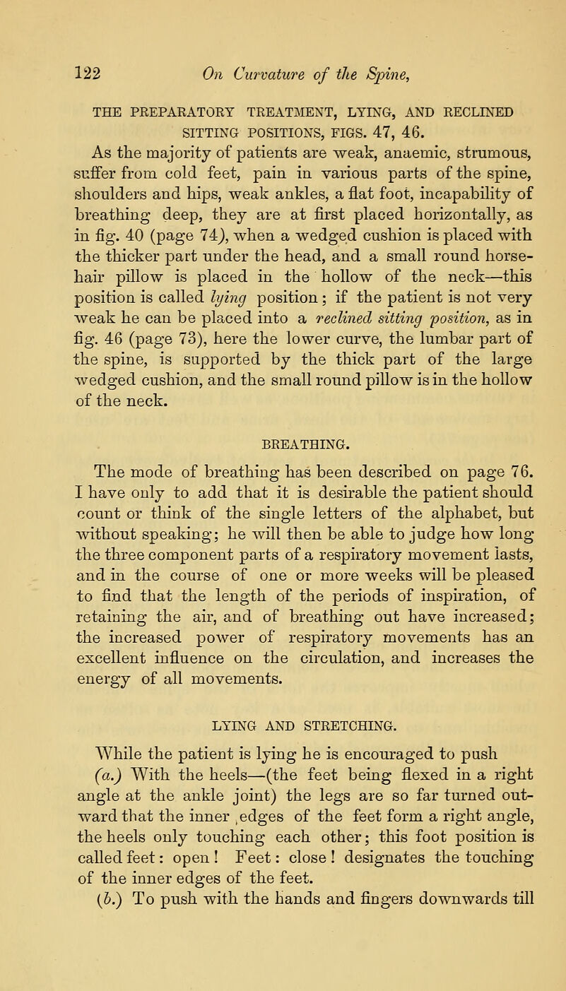 THE PREPARATORY TREATMENT, LYING, AND RECLINED SITTING POSITIONS, FIGS. 47, 46. As the majority of patients are weak, anaemic, strumous, suffer from cold feet, pain in various parts of the spine, shoulders and hips, weak ankles, a flat foot, incapability of breathing deep, they are at first placed horizontally, as in fig. 40 (page 74), when a wedged cushion is placed with the thicker part under the head, and a small round horse- hair pillow is placed in the hollow of the neck—this position is called lying position ; if the patient is not very weak he can be placed into a reclined sitting position, as in fig. 46 (page 73), here the lower curve, the lumbar part of the spine, is supported by the thick part of the large wedged cushion, and the small round pillow is in the hollow of the neck. BREATHING. The mode of breathing has been described on page 76. I have only to add that it is desirable the patient should count or think of the single letters of the alphabet, but without speaking; he will then be able to judge how long the three component parts of a respiratory movement lasts, and in the course of one or more weeks will be pleased to find that the length of the periods of inspiration, of retaining the air, and of breathing out have increased; the increased power of respiratory movements has an excellent influence on the circulation, and increases the energy of all movements. LYING AND STRETCHING. While the patient is lying he is encouraged to push (a.) With the heels—(the feet being flexed in a right angle at the ankle joint) the legs are so far turned out- ward that the inner ,edges of the feet form a right angle, the heels only touching each other; this foot position is called feet: open ! Feet: close ! designates the touching of the inner edges of the feet. (b.) To push with the hands and fingers downwards till