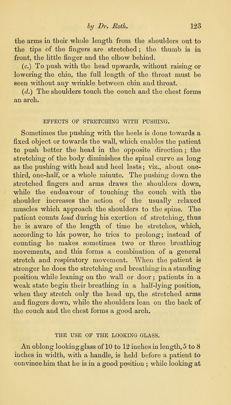 the arms in their whole length from the shoulders out to the tips of the fingers are stretched; the thumb is in front, the little finger and the elbow behind. (c.) To push with the head upwards, without raising or lowering the chin, the full length of the throat must be seen without any wrinkle between chin and throat. (d.) The shoulders touch the couch and the chest forms an arch. EFFECTS OF STRETCHING WITH PUSHING. Sometimes the pushing with the heels is done towards a fixed object or towards the wall, which enables the patient to push better the head in the opposite direction; the stretching of the body diminishes the spinal curve as long as the pushing with head and heel lasts; viz., about one- third, one-half, or a whole minute. The pushing down the stretched fingers and arms draws the shoulders down, while the endeavour of touching the couch with the shoulder increases the action of the usually relaxed muscles which approach the shoulders to the spine. The patient counts loud during his exertion of stretching, thus he is aware of the length of time he stretches, which, according to his power, he tries to prolong; instead of counting he makes sometimes two or three breathing movements, and this forms a combination of a general stretch and respiratory movement. When the patient is stronger he does the stretching and breathing in a standing position while leaning on the wall or door; patients in a weak state begin their breathing in a half-lying position, when they stretch only the head up, the stretched arms and fingers down, while the shoulders lean on the back of the couch and the chest forms a good arch. THE USE OF THE LOOKING GLASS. An oblong lookingglass of 10 to 12 inches in length, 5 to 8 inches in width, with a handle, is held before a patient to convince him that he is in a good position ; while looking at