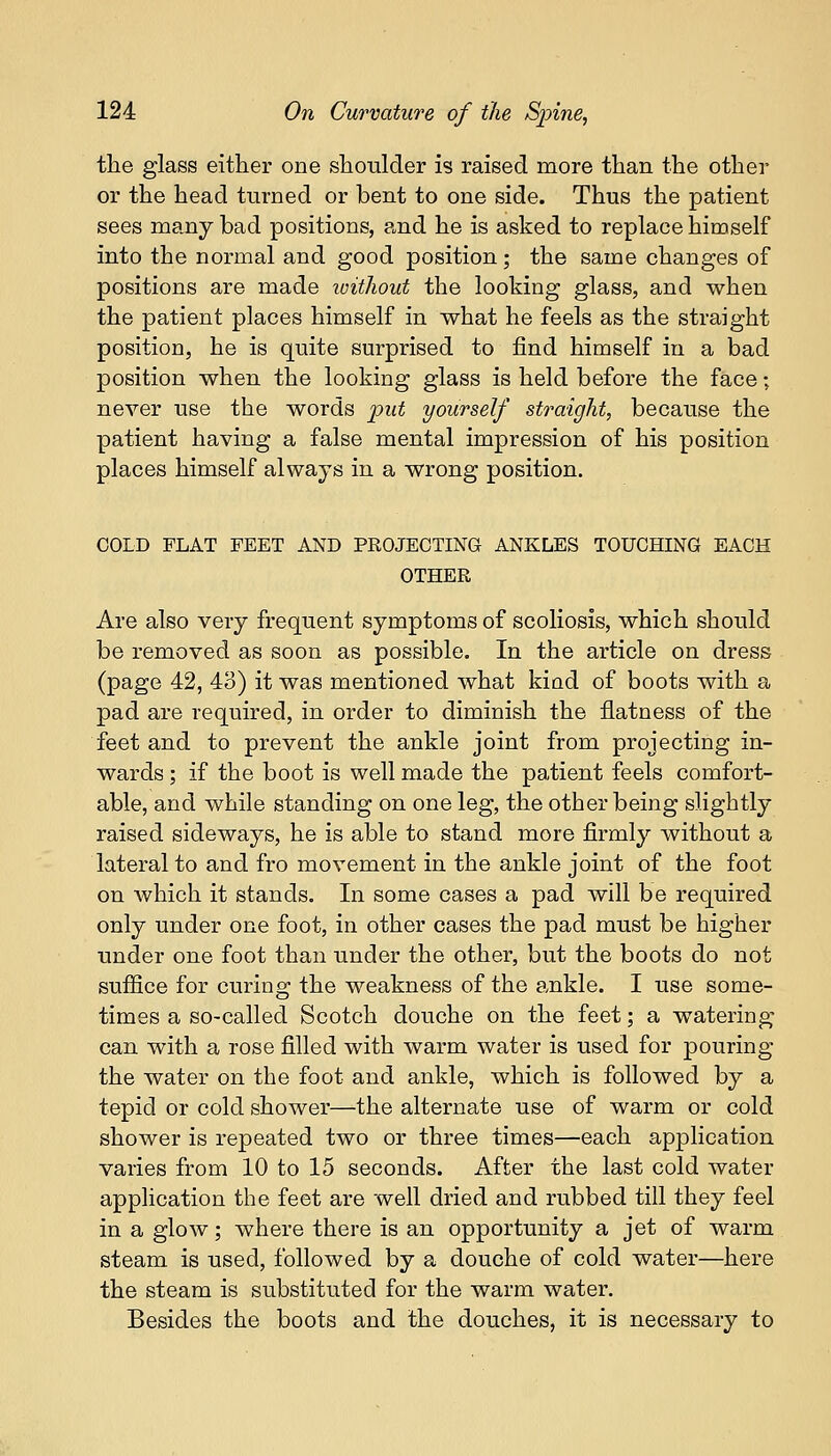the glass either one shoulder is raised more than the other or the head turned or bent to one side. Thus the patient sees many bad positions, and he is asked to replace himself into the normal and good position; the same changes of positions are made without the looking glass, and when the patient places himself in what he feels as the straight position, he is quite surprised to find himself in a bad position when the looking glass is held before the face; never use the words put yourself straight, because the patient having a false mental impression of his position places himself always in a wrong position. COLD FLAT FEET AND PROJECTING ANKLES TOUCHING EACH OTHER Are also very frequent symptoms of scoliosis, which should be removed as soon as possible. In the article on dress (page 42, 43) it was mentioned what kiad of boots with a pad are required, in order to diminish the flatness of the feet and to prevent the ankle joint from projecting in- wards ; if the boot is well made the patient feels comfort- able, and while standing on one leg, the other being slightly raised sideways, he is able to stand more firmly without a lateral to and fro movement in the ankle joint of the foot on which it stands. In some cases a pad will be required only under one foot, in other cases the pad must be higher under one foot than under the other, but the boots do not suffice for curing the weakness of the ankle. I use some- times a so-called Scotch douche on the feet; a watering can with a rose filled with warm water is used for pouring the water on the foot and ankle, which is followed by a tepid or cold shower—the alternate use of warm or cold shower is repeated two or three times—each application varies from 10 to 15 seconds. After the last cold water application the feet are well dried and rubbed till they feel in a glow; where there is an opportunity a jet of warm steam is used, followed by a douche of cold water—here the steam is substituted for the warm water. Besides the boots and the douches, it is necessary to