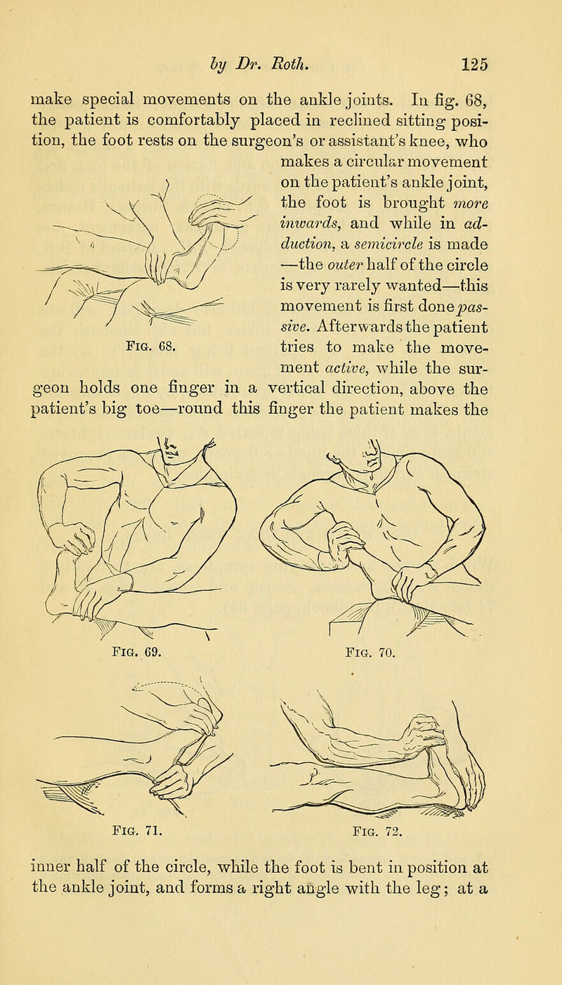 make special movements on the ankle joints. In fig. 68, the patient is comfortably placed in reclined sitting posi- tion, the foot rests on the surgeon's or assistant's knee, who makes a circular movement on the patient's ankle joint, the foot is brought more inwards, and while in ad- duction, a semicircle is made —the outer half of the circle is very rarely wanted—this movement is first donepas- sive. Afterwards the patient Fig. 68. tries to make the move- ment active, while the sur- geon holds one finger in a vertical direction, above the patient's big toe—round this finger the patient makes the Fig. 69. Fig. 70. Fig. 71. Fig. 72. inner half of the circle, while the foot is bent in position at the ankle joint, and forms a right angle with the leg; at a