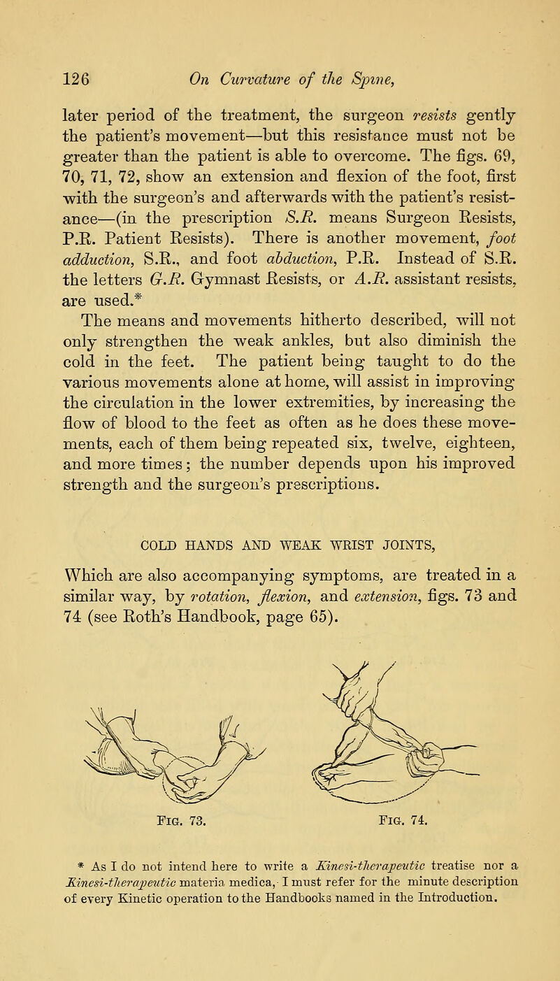 later period of the treatment, the surgeon resists gently the patient's movement—but this resistance must not be greater than the patient is able to overcome. The figs. 69, 70, 71, 72, show an extension and flexion of the foot, first with the surgeon's and afterwards with the patient's resist- ance—(in the prescription S.R. means Surgeon Resists, P.R. Patient Resists). There is another movement, foot adduction, S.R., and foot abduction, P.R. Instead of S.R. the letters G.R. Gymnast Resists, or A.R. assistant resists, are used.* The means and movements hitherto described, will not only strengthen the weak ankles, but also diminish the cold in the feet. The patient being taught to do the various movements alone at home, will assist in improving the circulation in the lower extremities, by increasing the flow of blood to the feet as often as he does these move- ments, each of them being repeated six, twelve, eighteen, and more times; the number depends upon his improved strength and the surgeon's prescriptions. COLD HANDS AND WEAK WRIST JOINTS, Which are also accompanying symptoms, are treated in a similar way, by rotation, flexion, and extension, figs. 73 and 74 (see Roth's Handbook, page 65). Fig. 73. Fig. 74. * As I do not intend here to write a Kinesi-therapeutic treatise nor a Rinesi-tlierapeutic materia medica, I must refer for the minute description of every Kinetic operation to the Handbooks named in the Introduction.