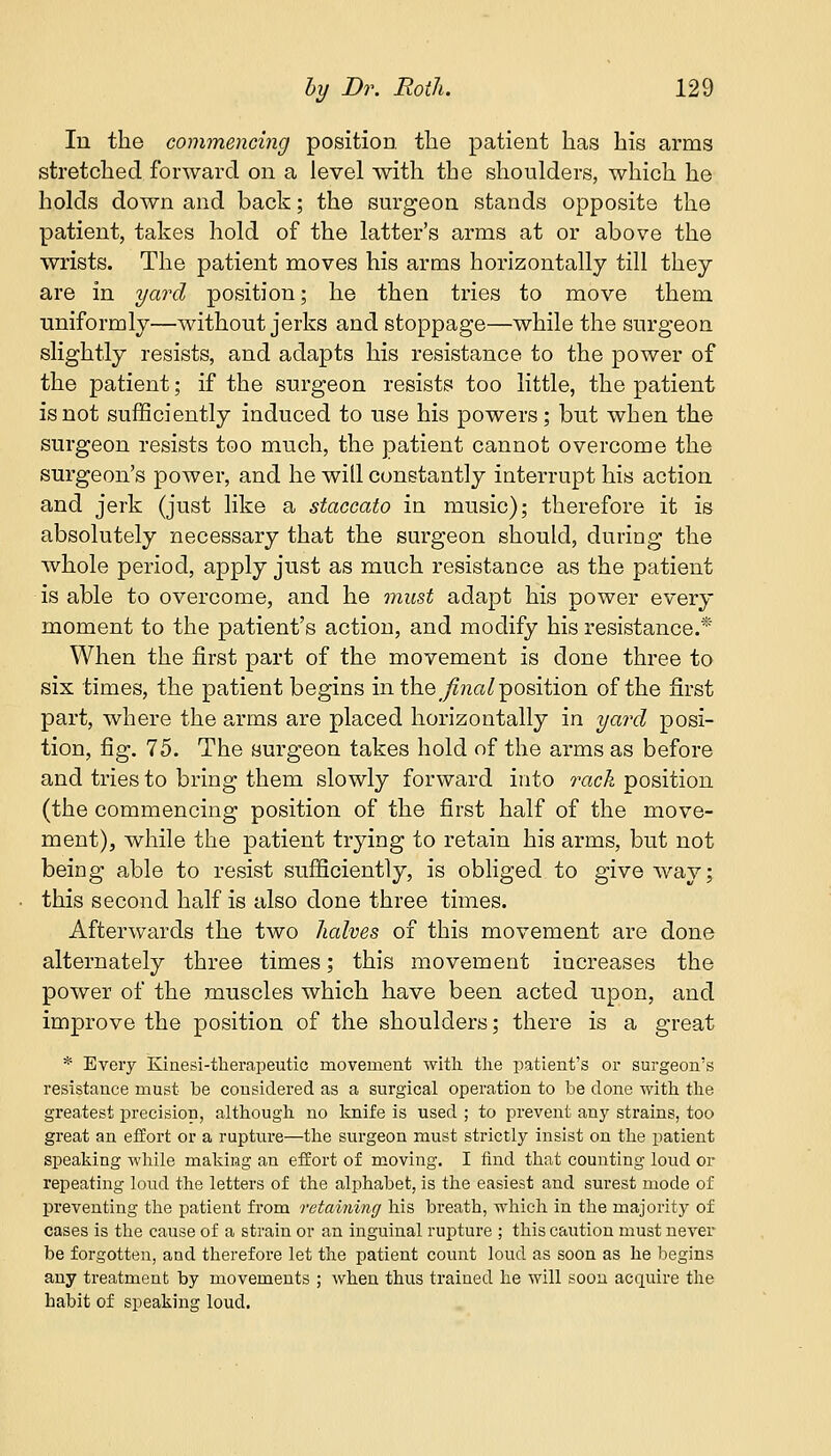In the commencing position the patient has his arms stretched forward on a level with the shoulders, which he holds down and back; the surgeon stands opposite the patient, takes hold of the latter's arms at or above the wrists. The patient moves his arms horizontally till they are in yard position; he then tries to move them uniformly—without jerks and stoppage—while the surgeon slightly resists, and adapts his resistance to the power of the patient; if the surgeon resists too little, the patient is not sufficiently induced to use his powers; but when the surgeon resists too much, the patient cannot overcome the surgeon's power, and he will constantly interrupt his action and jerk (just like a staccato in music); therefore it is absolutely necessary that the surgeon should, during the whole period, apply just as much resistance as the patient is able to overcome, and he must adapt his power every moment to the patient's action, and modify his resistance.* When the first part of the movement is done three to six times, the patient begins in the final position of the first part, where the arms are placed horizontally in yard posi- tion, fig. 75. The surgeon takes hold of the arms as before and tries to bring them slowly forward into rack position (the commencing position of the first half of the move- ment), while the patient trying to retain his arms, but not being able to resist sufficiently, is obliged to give way; this second half is also done three times. Afterwards the two halves of this movement are done alternately three times; this movement increases the power of the muscles which have been acted upon, and improve the position of the shoulders; there is a great * Every Kinesi-therapeutic movement with the patient's or surgeon's resistance must be considered as a surgical operation to be clone with the greatest precision, although no knife is used ; to prevent any strains, too great an effort or a rupture—the surgeon must strictly insist on the patient speaking while making an effort of moving. I find that counting loud or repeating loud the letters of the alphabet, is the easiest and surest mode of preventing the patient from retaining his breath, which in the majority of cases is the cause of a strain or an inguinal rupture ; this caution must never be forgotten, and therefore let the patient count loud as soon as he begins any treatment by movements ; when thus trained he will soon acquire the habit of speaking loud.