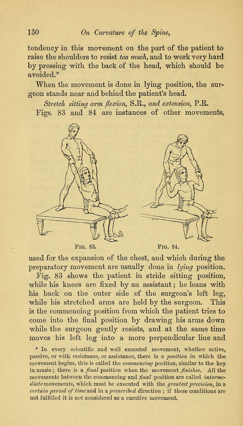 tendency in this movement on the part of the patient to raise the shoulders to resist too much, and to work very hard by pressing with, the back of the head, which should be avoided.* When the movement is done in lying position, the sur- geon stands near and behind the patient's head. Stretch sitting arm flexion, S.R., and extension, P.R. Figs. 83 and 84 are instances of other movements, Fig. 83. Fig. 84. used for the expansion of the chest, and which during the preparatory movement are usually done in lying position. Fig. 83 shows the patient in stride sitting position, while his knees are fixed by an assistant; he leans with his back on the outer side of the surgeon's left leg, while his stretched arms are held by the surgeon. This is the commencing position from which the patient tries to come into the final position by drawing his arms down while the surgeon gently resists, and at the same time moves his left leg into a more perpendicular line and * In every scientific and well executed movement, whether active, passive, or with resistance, or assistance, there is a position in which the movement begins, this is called the commencing position, similar to the key in music ; there is a final position when the movement finishes. All the movements between the commencing and final position are called interme- diate movements, which must be executed with the greatest precision, in a certain period of timc&nd in & prescribed direction ; if these conditions are not fulfilled it is not considered as a curative movement.