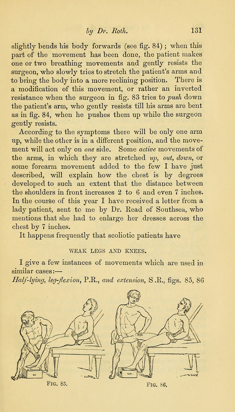 slightly bends his body forwards (see fig. 84) ; when this part of the movement has been done, the patient makes one or two breathing movements and gently resists the surgeon, who slowly tries to stretch the patient's arms and to bring the body into a more reclining position. There is a modification of this movement, or rather an inverted resistance when the surgeon in fig. 83 tries to push down the patient's arm, who gently resists till his arms are bent as in fig. 84, when he pushes them up while the surgeon gently resists. According to the symptoms there will be only one arm up, while the other is in a different position, and the move- ment will act only on one side. Some active movements of the arms, in which they are stretched up, out, down, or some forearm movement added to the few I have just described, will explain how the chest is by degrees developed to such an extent that the distance between the shoulders in front increases 2 to 6 and even 7 inches. In the course of this year I have received a letter from a lady patient, sent to me by Dr. Read of Southsea, who mentions that she had to enlarge her dresses across the chest by 7 inches. It happens frequently that scoliotic patients have WEAK LEGS AND KNEES. I give a few instances of movements which are used in similar cases:— Half-lying, leg-flexion, P.R., and extension, S .R.. figs. 85, 8Q