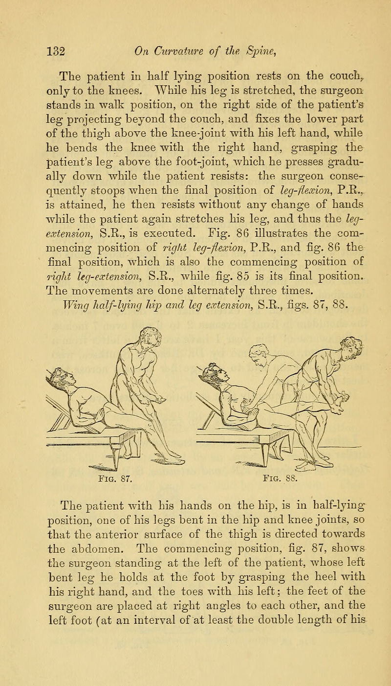 The patient in half lying position rests on the couch,, only to the knees. While his leg is stretched, the surgeon stands in walk position, on the right side of the patient's leg projecting beyond the couch, and fixes the lower part of the thigh above the knee-joint with his left hand, while he bends the knee with the right hand, grasping the patient's leg above the foot-joint, which he presses gradu- ally down while the patient resists: the surgeon conse- quently stoops when the final position of leg-flexion, P.R., is attained, he then resists without any change of hands while the patient again stretches his leg, and thus the leg- extension, S.R., is executed. Fig. 86 illustrates the com- mencing position of right leg-flexion, P.R., and fig. 86 the final position, which is also the commencing position of rigid leg-extension, S.R., while fig. 85 is its final position. The movements are done alternately three times. Wing half-lying hip and leg extension, S.R., figs. 87, 88. Fig. 87. Fig. 88. The patient with his hands on the hip, is in half-lying- position, one of his legs bent in the hip and knee joints, so that the anterior surface of the thigh is directed towards the abdomen. The commencing position, fig. 87, shows the surgeon standing at the left of the patient, whose left bent leg he holds at the foot by grasping the heel with his right hand, and the toes with his left: the feet of the surgeon are placed at right angles to each other, and the left foot (at an interval of at least the double length of his